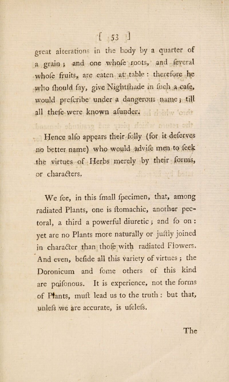 ;[ S3 3 great alterations in the body by a quarter of a grain ; and one whofe roots* and feveral whole fruits* are eaten at table : therefore he who fhould fay* give Nightfhade in fneh a cafe, would preferibe under a dangerous name till all thefe were known afunder. Hence alfo appears their folly (for it deferves no better name) who would advife men to feek the virtues of Herbs merely by their forms, or characters. We fee, in this fmall fpecimen, that, among radiated Plants, one is ftomachic, another pec¬ toral, a third a powerful diuretic; and fo on : yet are no Plants more naturally or juftly joined in character than thofe with radiated Flowers, And even, befide all this variety of virtues; the Doronicum and feme others of this kind are poifonous. It is experience, not the forms of Plants, mull lead us to the truth : but that, unlefs we are accurate, is ufelefs.