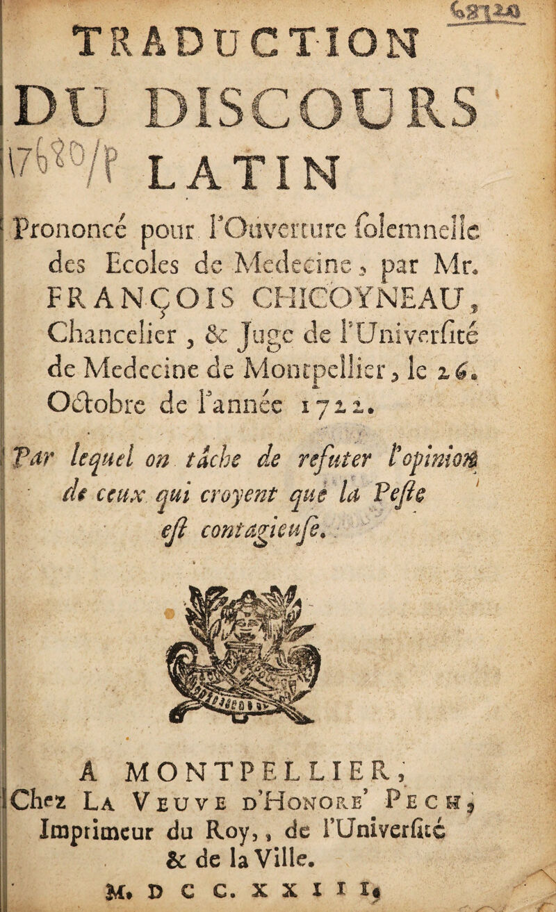 TRADUCTION DU DISCOURS '7^°/f LATIN Prononcé pour l'Ouverture folemnelle des Ecoles de Médecine, par Mr. FRANÇOIS CH ICO Y NE AU, Chancelier , & Juge de l’Univerfîté de Medecine de Montpellier 5 le z6. Octobre de l'année 1711. • + t Par lequel on tache de réfuter topimofë de ceux qui croyent que la Pefie efl contagieujè. A MONTPELLIER, Chez La Veuve d’Honor.e’ Pech, Imprimeur du Roy,, de rUniverlùc & de la Ville. M» D c C. X X I I 1$