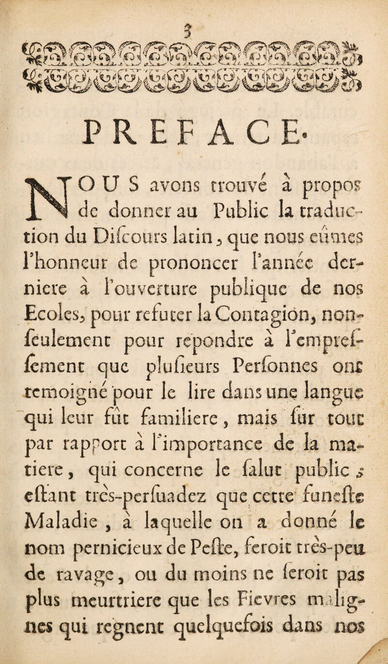 PREFACE- NOUS avons trouve à propos de donner au Public la traduc¬ tion du Difeours latin, que nous eûmes l’honneur de prononcer l’année der¬ nière à l’ouverture publique de nos Ecoles, pour réfuter la Contagion, non- feulement pour repondre à fempref- fêment que plufieurs Perfonnes ont témoigné pour le lire dans une langue qui leur fut familière, mais fur tout par rapport à l'importance de la ma¬ tière , qui concerne le falut public s e fiant tres-perfuadez que cette funçfle Maladie , à laquelle on a donné le nom pernicieux de Pcfle, feroit très-peu de ravage, ou du moins ne feroit pas plus meurtrière que les Fièvres m .lig¬ nes qui régnent quelquefois dans nos