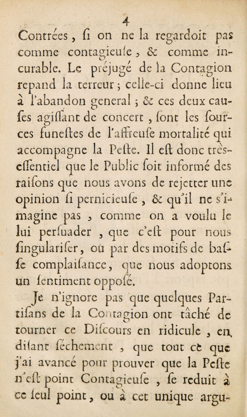 comme contagieule 3 & comme in¬ curable. Le préjugé de la Contagion répand la terreur ; celle-ci donne lieu à l’abandon general ; & ces deux eau- O fes agillant de concert , (ont les four- ces funeftes de l’affreufe mortalité qui accompagne la Pelle. Il eft donc tres- cllèntiel que le Public (oit informé des railons que nous avons de rejetter une opinion li pernicieufe , & qu'il ne s’i¬ magine pas 3 comme on a voulu le lui periuader , que c’clt pour nous fingularifer, où par des motifs de bal¬ le complaifance, que nous adoptons un lentiment oppofé. Je n ignore pas que quelques Par¬ tions de la Contagion ont tâché de tourner ce Di (cours en ridicule , en, dilant féchement , que tout et que j’ai avancé pour prouver que la Pcfte iPell point Concagieufe , fe réduit a ce leu! point, ou à cet unique argu-