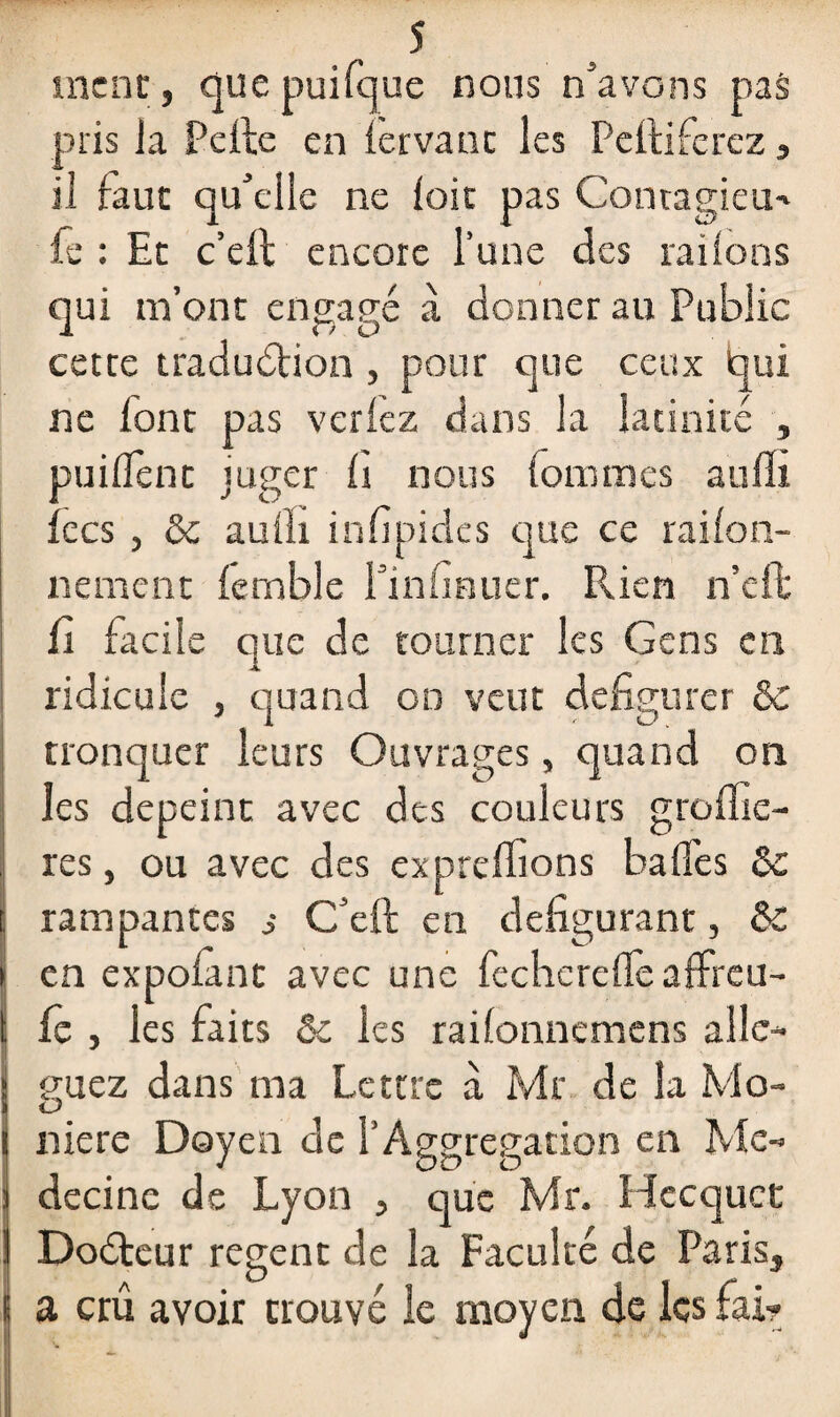 s me ne, que puifque nous n’avons pas plis Ja Pelle en lervanc les Pelliferez , il faut qu’elle ne loir pas Contagieu- fe : Et c’eft encore l’une des rai Ions qui m’ont engagé à donner au Public cette traduction , pour que ceux qui ne font pas veriez dans la latinité , puilTent juger 1s nous Pommes aufli fecs , & auîli infipides que ce raifon- nement lemble l’infinuer. Rien n’eft fi facile que de tourner les Gens en ridicule , quand on veut défigurer & tronquer leurs Ouvrages, quand on les dépeint avec des couleurs groffie- res, ou avec des expreffions balles & I rampantes s C’eft en défigurant, &C en expolant avec une fechcrellè affreu- fc , les faits &c les railonnemens allé¬ guez dans ma Lettre à Mr de la Mo- niere Doyen de l’Àggregation en Mé¬ decine de Lyon , que Mr. Hccquct DoCteur regent de la Faculté de Paris, a crû avoir trouvé le moyen de les fai-