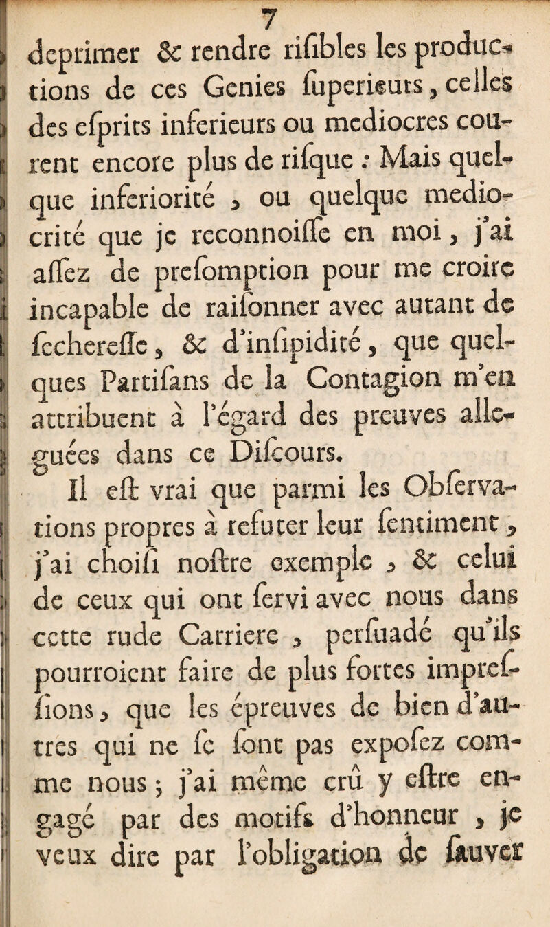 déprimer & rendre rifibles les produc-» rions de ces Genies fuperieuts, celles des efprics inferieurs ou médiocres cou¬ rent encore plus de rifque : Mais quel¬ que infériorité a ou quelque medio- i crité que je reconnoifle en moi, j ai ; a fiez de prefomption pour me croire i incapable de raifonner avec autant de l fecherefTc, & d’infipidité, que quel- I ques Partifans de la Contagion m’en | attribuent à l’égard des preuves aile- ï ! guées dans ce Difcours. Il eft vrai que parmi les Obfèrva- tions propres à réfuter leur fentiment, j’ai choifi noftre exemple 3 &c celui de ceux qui ont fervi avec nous dans cette rude Carrière 3 perfuadé qu’ils pourroient faire de plus fortes impref- fions j que les épreuves de bien d’au¬ tres qui ne fe font pas expofez com¬ me nous ; j’ai même crû y eftrc en¬ gagé par des motifs d’honneur } je veux dire par l’obligation de fàuvcr