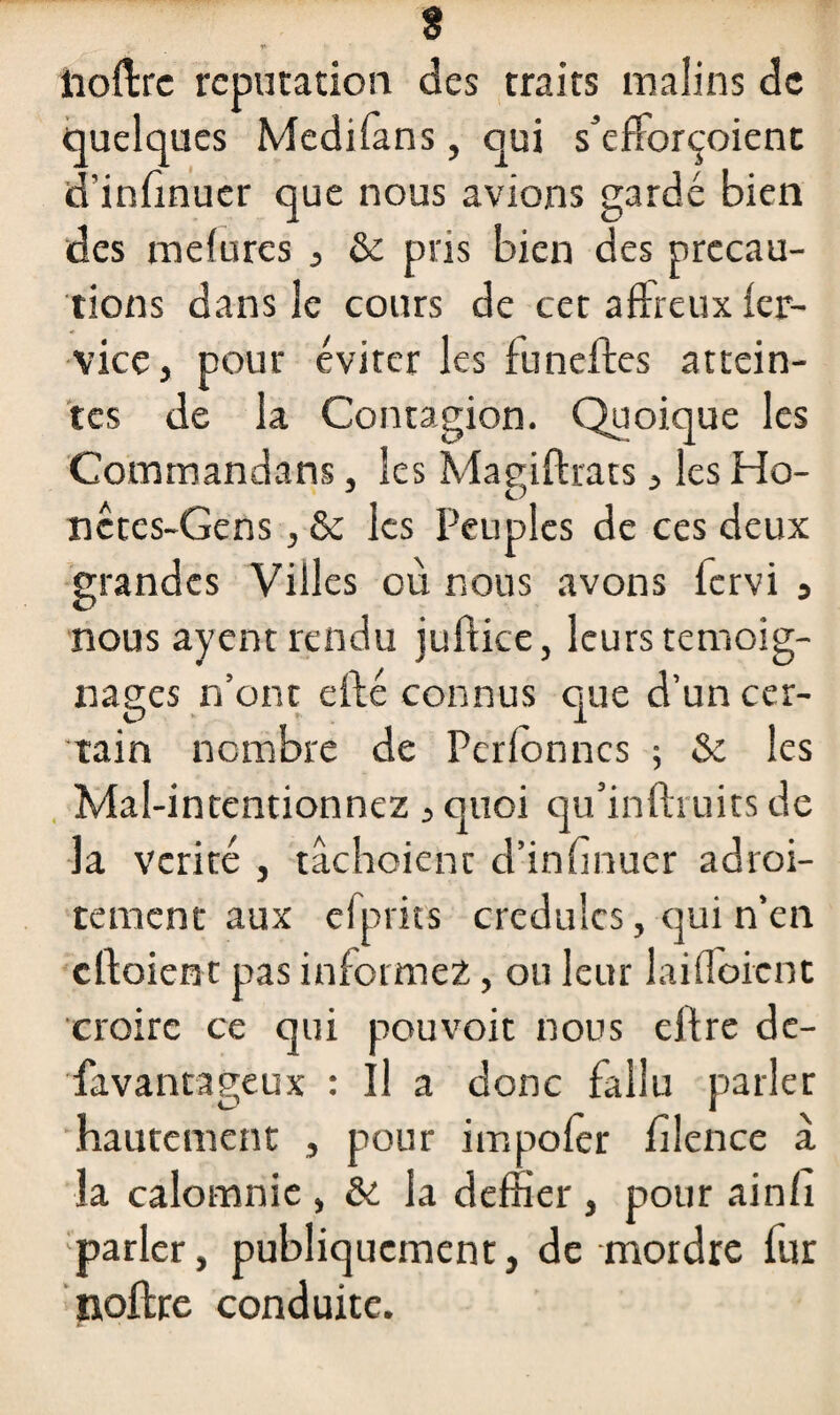 t* ' y ^ ; îioftre réputation des traits malins de quelques Medifans, qui s’efforçoient d’infinuer que nous avions gardé bien des mefures , & pris bien des précau¬ tions dans le cours de cet affreux fer- vice, pour éviter les funeffes attein¬ tes de la Contagion. Quoique les Commandans, les Magiftrats, les Ho- J D nêtcs-Gens, & les Peuples de ces deux grandes Villes où nous avons fervi 3 nous ayent rendu juflice, leurs témoig¬ nages n’ont efté connus que d’un cer¬ tain nombre de Pcrfonncs ; & les Mal-intentionnez , quoi qu’inftruits de la vérité , tâchoient d’infinuer adroi¬ tement aux efprits crédules, qui n’en cfloient pas informez, ou leur laifloient croire ce qui pouvoit nous ejffre dé¬ savantageux : Il a donc fallu parler hautement , pour impofèr filence à la calomnie , & la deffier , pour ainfi parler, publiquement, de mordre fur noftre conduite.