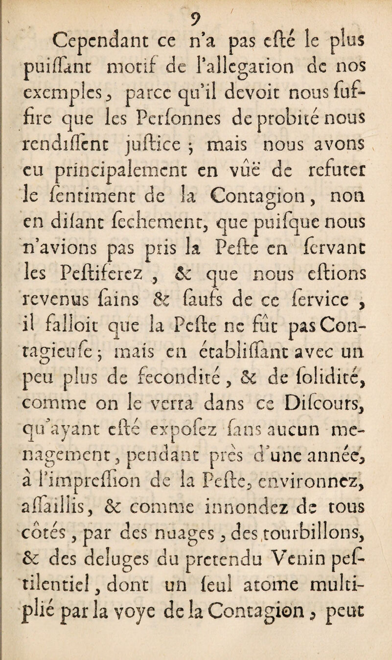 Cependant ce n’a pas cfté le plus puiffant motif de l’allégation de nos exemples j parce qu’il devoir nous fuf- firc que les Pctfonnes de probité nous modifient juftice 5 mais nous avons , eu principalement en vûë de réfuter le fenriment de la Contagion, non O * en difant fechement, que puifque nous n’avions pas pris la Pelle en fervanc les Peftiferez , ôc que nous efiions revenus fains 8z fàufs de ce fêrvice , il fal loit que la Pefte ne fut pas Con- tagieufê ; mais en étahiiffant avec un peu plus de fécondité, & de folidité, comme on le verra dans ce Diicours, qu’ayant cfté expofèz fans aucun mé¬ nagement, pendant prés d’une année, a l’impreffion de la Pefte, environnez, affaillis, & comme innondez de tous côtés , par des nuages , des tourbillons, & des déluges du prétendu Venin pef- tilenticl, dont un feul atome multi¬ plié par la yoye de la Contagion, peut