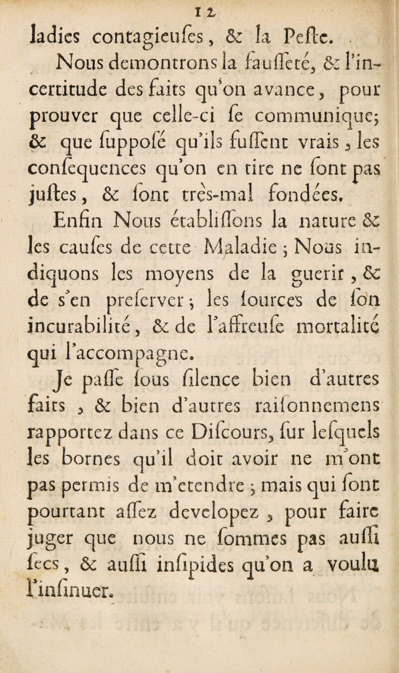 ladies contagieuiès, & la Peftc. . Nous démontrons la fauifeté, & l’in¬ certitude des faits qu’on avance, pour prouver que celle-ci (e communique; & que fuppoié qu’ils fuffent vrais 3 les conièquences qu’on en rire ne font pas juftes, & fonc très-mal fondées. Enfin Nous établiflons la nature ôc les caufes de cette Maladie ; Nous in¬ diquons les moyens de la guérit , & de s’en preferver ; les iources de ion incurabilité, & de l’affreufe mortalité qui l’accompagne. Je pafle ious filence bien d’autres faits , & bien d’autres raifonnemens rapportez dans ce Diicours, fur lefqucls les bornes qu’il doit avoir ne m’ont pas permis de m’etendre ; mais qui font pourtant aifez devclopez , pour faire juger que nous ne fommes pas auifi lecs, & auifi iniipides qu’on a voulu l’infinuer.