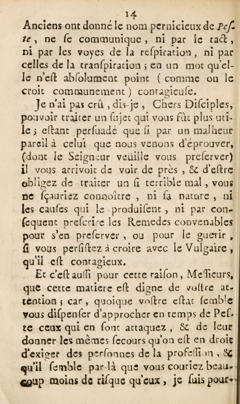 *4 Anciens ont donné le nom pernicieux de îef- te, ne fe communique , ni par le tact, ni par les voyes de la refpiration, ni par celles de la tranfpiracion \ en un mot qu’el¬ le n’eft abfolument point ( comme on le croit communément ) comagicufe. Je n’ai pas crû , dis-je , Chers Difciples, pouvoir tracer un fujec qui vous fût plus uti¬ le i eflant pecfuadé que fi par un malheur pareil i celui que nous venons d’éprouver, (donc le Seigneur veuille vous prderver) il vous arrivait de voir de près , 2e d’eftre obligez de traiter un fi terrible mal, vous ne fçaurisz connoîcre , ni fa nature , ni les caufes qui le produifent , ni par cotv fequenc preferire les Remèdes convenables pour s’en preferver , ou pour le guérir t fi vous perfiftez à croire avec le Vulgaire, qu’il el\ contagieux. Et ceftaudi pour cette raifon, McTieurs, que cette matière eft digne de vofire at¬ tention j car, quoique voftre eftac {cmb’c vous difpenfer d’approcher en temps de Pef- te ceux qui en font attaquez , Sc de leur donner le* mêmes fccours qu’on eft en droic d’exiger des perfonnes de la profeffi m , qu’il femble par la que vous couriez beau- 4^up moins de r if que qu’eux, je fuis pour-
