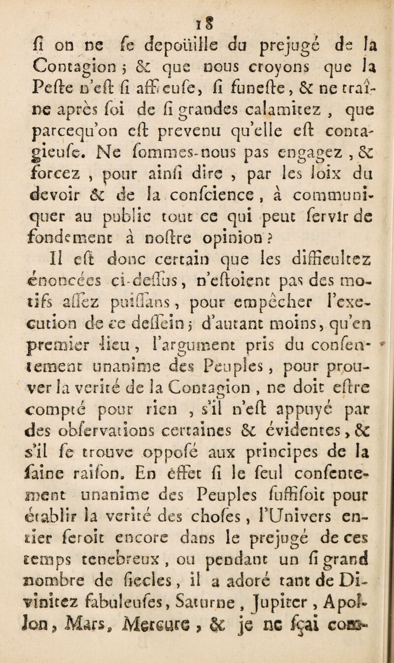 fi on ne fc dépouillé du préjugé de la Contagion j &c que nous croyons que la Pefte D’eft: fi afficufe, fi funefte, 6c ne traî¬ ne après foi de fi grandes calamkez , que parcequ’on cil prévenu qu’elle eft conta- gieufc. Ne fommes-nous pas engagez , 6c forcez , pour ainfi dire , par les loix du devoir Sc de la confidence , à communi¬ quer au public tout ce qui peut fervirde fondement à no (Ire opinion? Il eft donc certain que les difficultcz énoncées ci-defius, n’eftoient pas des mo¬ tifs allez puifians, pour empêcher i’exe- cmion de ce defiein $ d’autant moins, qu’en premier lieu , l’argument pris du confier* - * tement unanime des Peuples, pour prou¬ ver la vérité de la Contagion , ne doit efitre compté pour rien , s’il n’eft appuyé par des obfervations certaines 6c évidentes>& s’il fie trouve oppofé aux principes de la faine raifon» En effet fi le feul confente» ment unanime des Peuples fuffifoic pour établir la vérité des chofes, NJnivers en¬ tier feroit encore dans le préjugé de ces temps ténébreux, ou pendant un fi grand nombre de fiecles, il a adoré tant de Di¬ minuez fabuleufes, Saturne , Jupiter, Apol¬ lon ? Mars, Mercure , & je ne fçai corn-