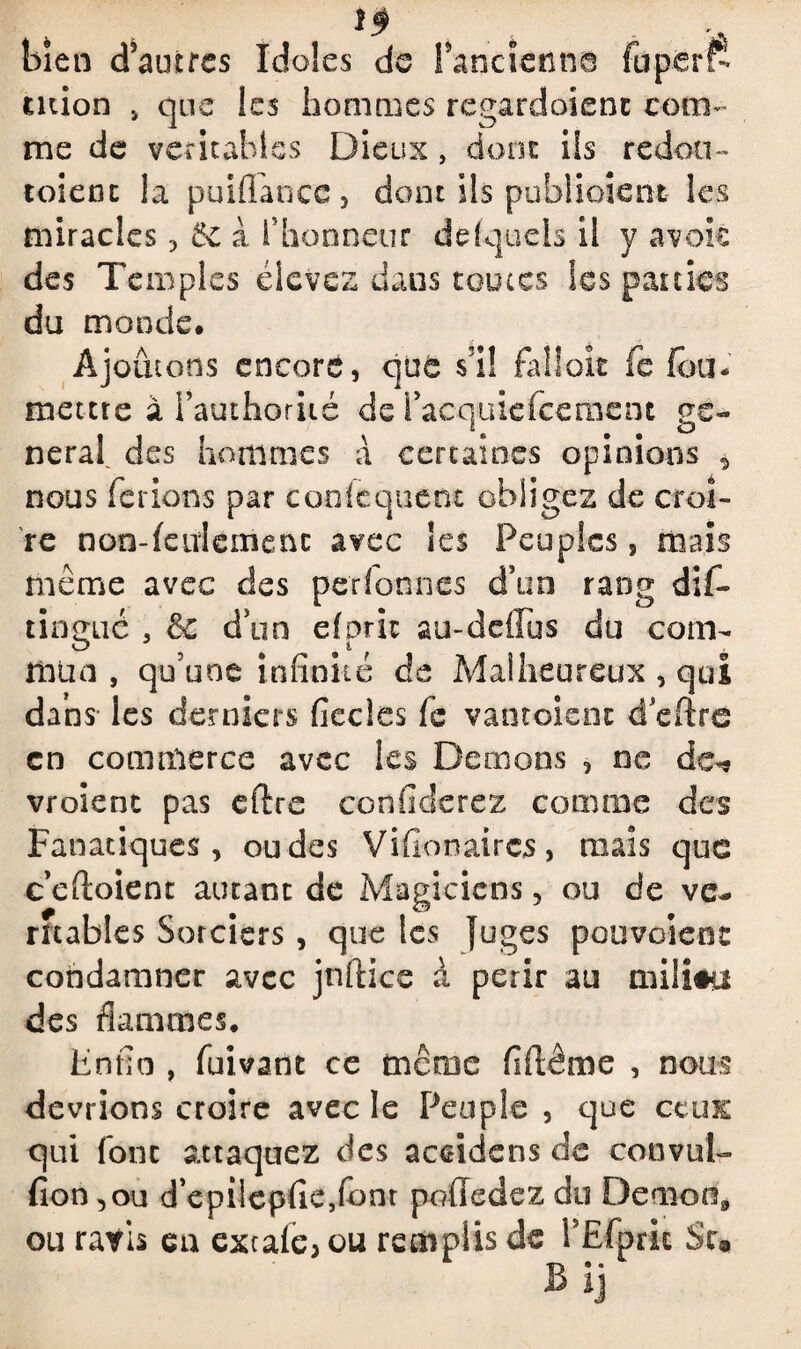 10 bien d’autres Idoles de Fancienne fuperf- ution j que les hommes regardaient com¬ me de véritables Dieux, dont ils redott- toienc la puififanec , dont ils publiaient les miracles , 5c à fhonneur de (quels il y avok des Temples élevez dans toutes les parties du monde. Ajoutons encore, que s’il fallait fe fou* mettre à i’authoriié de l’acquiefcement ge¬ neral. des hommes à certaines opinions 5 nous ferions par cooicquent obligez de croi¬ re non-feulement avec les Peuples, mais même avec des per (on nés d’un rang dif- tinmié 3 & dun efpric au-deffus du corn- O 9 î. mua , qu'une infinité de Malheureux , qui dans les derniers fîecles fe vantaient d’eftre en commerce avec les Démons , ne de-* vroient pas eftre conficlerez comme des Fanatiques, ou des Vifionaircs, mais que c efioient autant de Magiciens, ou de ve* rîtables Sorciers , que les juges pouvaient condamner avec jnflice à périr au niiliêa des flammes, Enfin , fuivant ce meme fiftême , nous devrions croire avec le Peuple , que ceux qui font attaquez des accidens de convul- fion ,ou d epilepfiejfonr poûedez du Demon9 ou ravis eu extafe, ou remplis de FEfprk Su