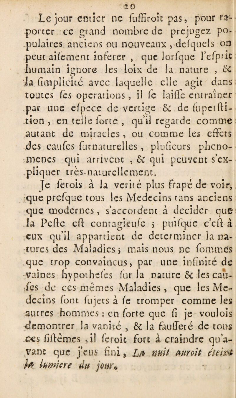 Le jour entier ne fuffiroîc pas, pour re¬ porter ce grand nombre de préjugez po¬ pulaires anciens ou nouveaux , defquds on peut aifemenc inférer , que lorfque l’cfpnc humain ignore les ioix de !a nature , 66 la (implicite avec laquelle die agit dans toutes fes operations, il fe laide entraîner par une efpece de vertige & de fupeifti- tion , en telle forte , qui! regarde comme autant de miracles , ou comme les effets des caufes furnaturelles , plufîeurs phéno¬ mènes qui arrivent , & qui peuvent s’ex¬ pliquer très-naturellement. Je ferois à la vérité plus frapéde voir, que prefque tous les Médecins tans anciens que modernes, s’accordent à décider que la Perte eft conragicufe s puifque c’ert à eux qu’il appartient de déterminer la na¬ tures des Maladies * niais nous ne femmes que trop convaincus, par une infinité de vaines hypothefes fur la nature & les cau¬ ses de ces mêmes Maladies , que les Me- deci os font fujets à fe tromper comme les autres hommes ; en forte que fi je voulois démontrer la vanité , 6c la faurteté de tous ces firtêmes ,il feroic fort a craindre qu’a¬ vant que j’eus fini, Lft nuit uuroit éteint W lumière du jour«