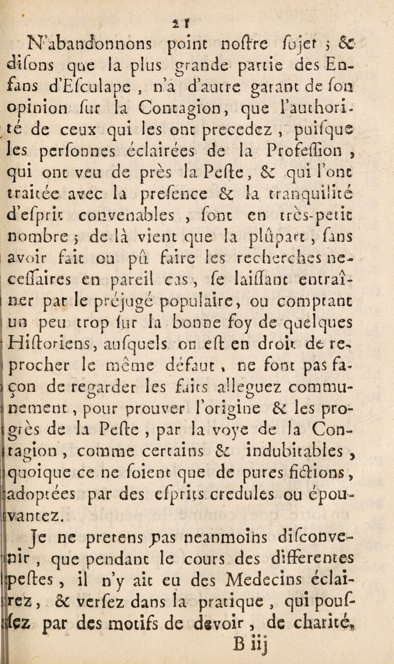 N'abandonnons point noftre fujer 5 & dffons que la plus grande partie des En- fans d’Efculape , n’a d’autre garant de fon opinion fur la Contagion, que l’authorL té de ceux qui les ont précédez , puisque les pcrfonnes éclairées de la Profeffion 9 qui ont veu de près la Pelle, & qui font traitée avec la prefence & la tranquilité d’efprit convenables , font en très-petit nombre 5 de là vient que la plupart , fans avoir fait ou pu faire les recherches ne- ceflfaires en pareil cas, fe laiiTanc entraî¬ ner par le préjugé populaire, ou comptant un peu trop (ur la bonne foy de quelques Hiftoriens, aufquels on eft en droit de re¬ procher le même défaut , ne font pas fa¬ çon de regarder les faits alléguez commu¬ nément , pour prouver l’origine fk les pro¬ grès de la Pelle , par la voye de la Con¬ tagion , comme certains Sc indubitables , quoique ce ne foient que de pures fiélions, adoptées par des efprits crédules ou épou¬ vantez. Je ne prerens pas neanmoins difeonve- pir , que pendant le cours des differentes îpeftes, il n’y ait eu des Médecins éclai¬ rez, & verfez dans la pratique , qui pouf¬ fe par des motifs de devoir, de charité, Bnj