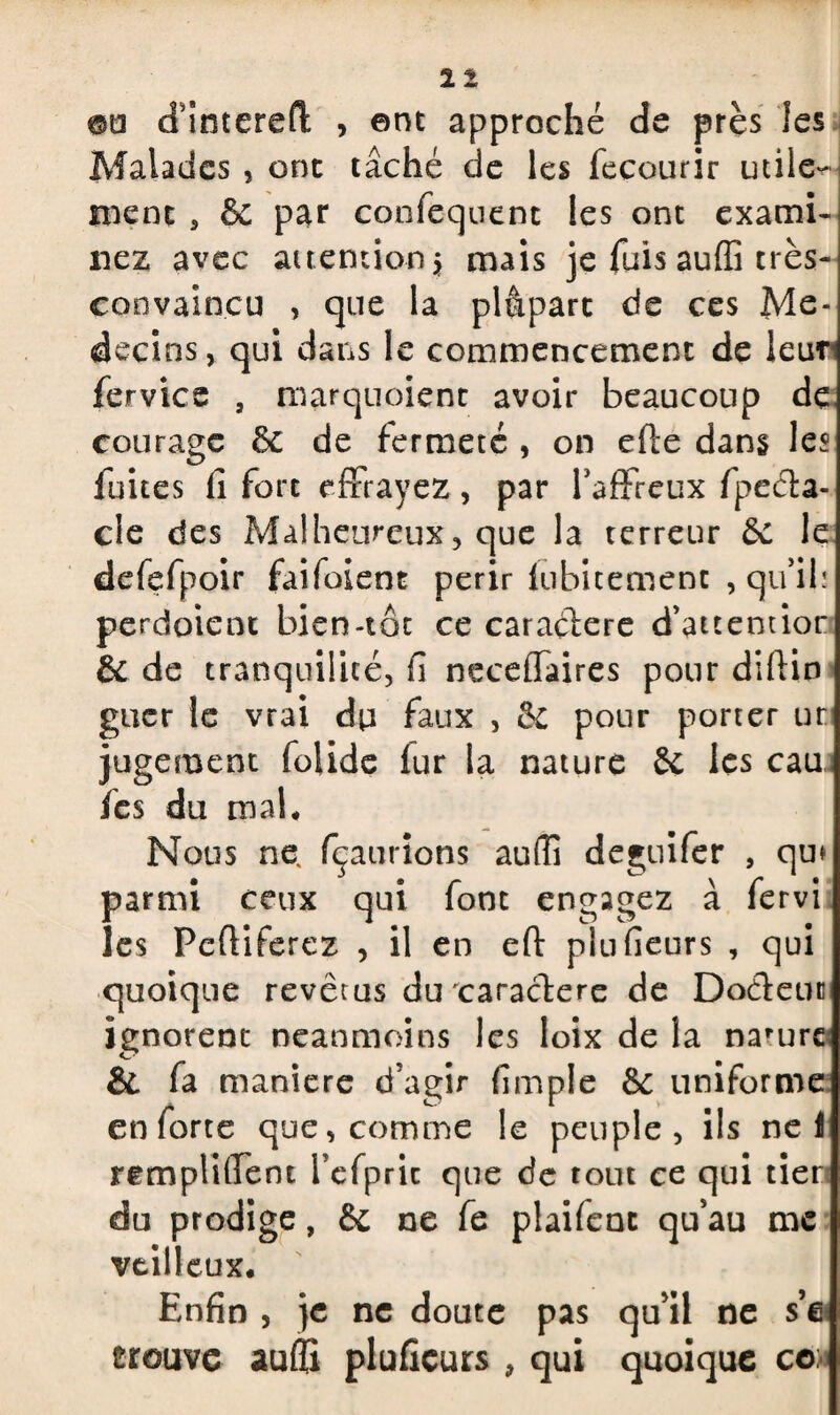 11 m cTintered , ent approché de près les Malades , ont tâché de les fecourir utile¬ ment , & par confequent les ont exami¬ nez avec attention 5 mais je fuis auffi très- convaincu , que la plâparc de ces Mé¬ decins, qui dans le commencement de leur fervice s marquoient avoir beaucoup de courage de de fermeté , on efte dans les fuites fi fort effrayez, par l'affreux fpeda- cle des Malheureux, que la terreur de le defefpoir faifoient périr iubitement , qu'ilï perdoient bien-tôt ce caradere d’attemior de de tranquilité, fi neceffaires pour difiin gucr le vrai dp faux , de pour porter ut jugement folide fur la nature 6c les eau fes du mal* Nous ne, fçaurions aulîi deguifer , qu* parmi ceux qui font engagez à fervi les Pcftiferez , il en eft plufieurs , qui quoique revêtus du caractère de Dodeun ignorent neanmoins les loix de la narurc & fa maniéré d’agir fimple 6c uniforme en forte que, comme le peuple, ils nef rempliffent refpric que de tout ce qui tier du prodige, 6c ne fe plaifent qu’au me veilleux. Enfin , je ne doute pas qu’il ne s’e crouve aufli plufieurs, qui quoique co