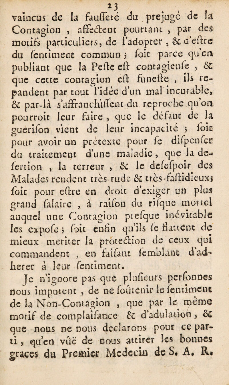 vaincus de la faufleté du préjugé de îa Contagion , affe&cnc pourtant , par des motifs particuliers, de l’adopter , ôc d’eftre du fentimenc commun 5 foie parce quea publiant que la Perte eft contagieufe 5 $€ que cette contagion eft funefte , ils ré¬ pandent par tout l’idée d’un mal incurable, & par-là s’affranchiffent du reproche qu’on pourroit leur faire , que le défaut de îa guerifon vient de leur incapacité 5 foie pour avoir un prétexte pour fe difpenfer du traitement d’une maladie, que la dc- fertion , la terreur , & le defefpoir. des Malades rendent très rude & très-faftidieux* foie pour eftre en droit d’exiger un plus grand faiaire , à raifon du rilque mortel auquel une Contagion prefque inévitable les expofe 5 foit enfin qu’ils fie flattent de mieux mériter la protection de ceux qui commandent , en faifant femblanc d ad¬ hérer a leur fentimenc. je n’ignore pas que plufieurs perlbnnes nous imputent , de ne foûtenir le fentimenc de la Non-Contagion , que par le meme motif de complaifance & d’adulatioh, &C que nous ne nous déclarons pour ce par¬ ti , qu’en vue de nous attirer les bonnes grâces du Premier Médecin de S# A, R*