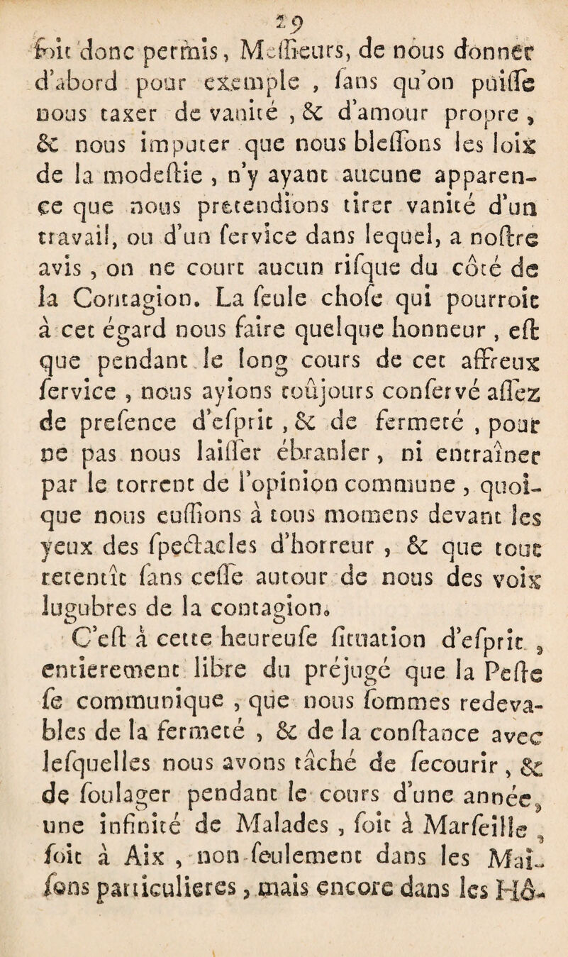 ip toit donc permis, MdEeurs, de nous donner d’abord pour exemple , fans qu’on paille nous taxer de vanité , 6c d’amour propre , &C nous imputer que nous blellons les loix de la moddlie , n’y ayant aucune apparen¬ ce que nous pr&cendions tirer vanité d’un travail, ou d’un fervice dans lequel, a noPire avis , on ne court aucun rifque du côté de la Contagion. La feule choie qui pourroic à cet égard nous faire quelque honneur , ell que pendant le long cours de cet affreux fervice , nous ayions toujours confervé allez de prefence d’cfprit,&: de fermeté , pour ne pas nous biffer ébranler, ni entraîner par le torrent de l’opinion commune , quoi¬ que nous euffions à tous momens devant les yeux des fpeétacles d’horreur , & que tour retentît (ans celle autour de nous des voix lugubres de la contagion* C’cll à cette heureufe ficuation d’efpric 9 entièrement libre du préjugé que la Pelle fe communique , que nous femmes redeva¬ bles de la fermeté , & de la confiance avec lefquelies nous avons tâché de fecourir, & de foulager pendant le cours d’une annéey une infinité de Malades , foie à Marleilfe 5 foie à Aix , non feulement dans les Mai- fans particulières> mais encore dans les HA-