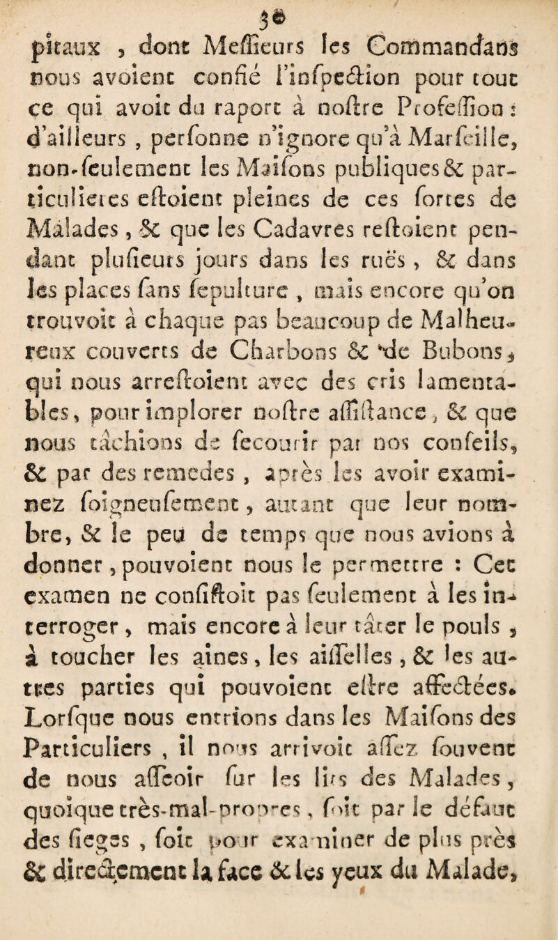 3* pi eaux , dont Meffîeurs les Commandant nous avoienc confié rinfpeéiion pour tout ce qui avoir du raporc à noftre FrofeiTion : d’ailleurs , perfonne n’ignore qu'à Marfeille, non* feulement les Maifons publiques & par- ticuî ici es eftoient pleines de ces forces de Malades, 5C que les Cadavres reftoient pen¬ dant pîufieurs jours dans les rues, & dans les places fans fepulture , mais encore qu’on troavok à chaque pas beaucoup de Malheu« reux couverts de Charbons & *de Bubons* qui nous arreftoiem avec des cris lamenta¬ bles, pour implorer noftre aflîftance, & que nous tâchions de fecourir par nos confeils, & par des rein eue s , après les avoir exami¬ nez foigneufement, autant que leur nom¬ bre, & le peu de temps que nous avions à donner, pouvoient nous le permettre : Cec examen ne confiftolt pas feulement à lesin^ terroger , mais encore à leur tâcer le pouls , i toucher les aines, les aiilelles , & les au¬ tres parties qui pouvoient ellre affe&ées* Lorfque nous entrions dans les Maifons des Particuliers , il nous arrivoit afTez (cuvent de nous a(Tcoir fur les lits des Malades, quoique crès-mabpropres, (oit parle défaut des fieges , foie pour examiner de plus près & directement U face &les yeux du Malade,