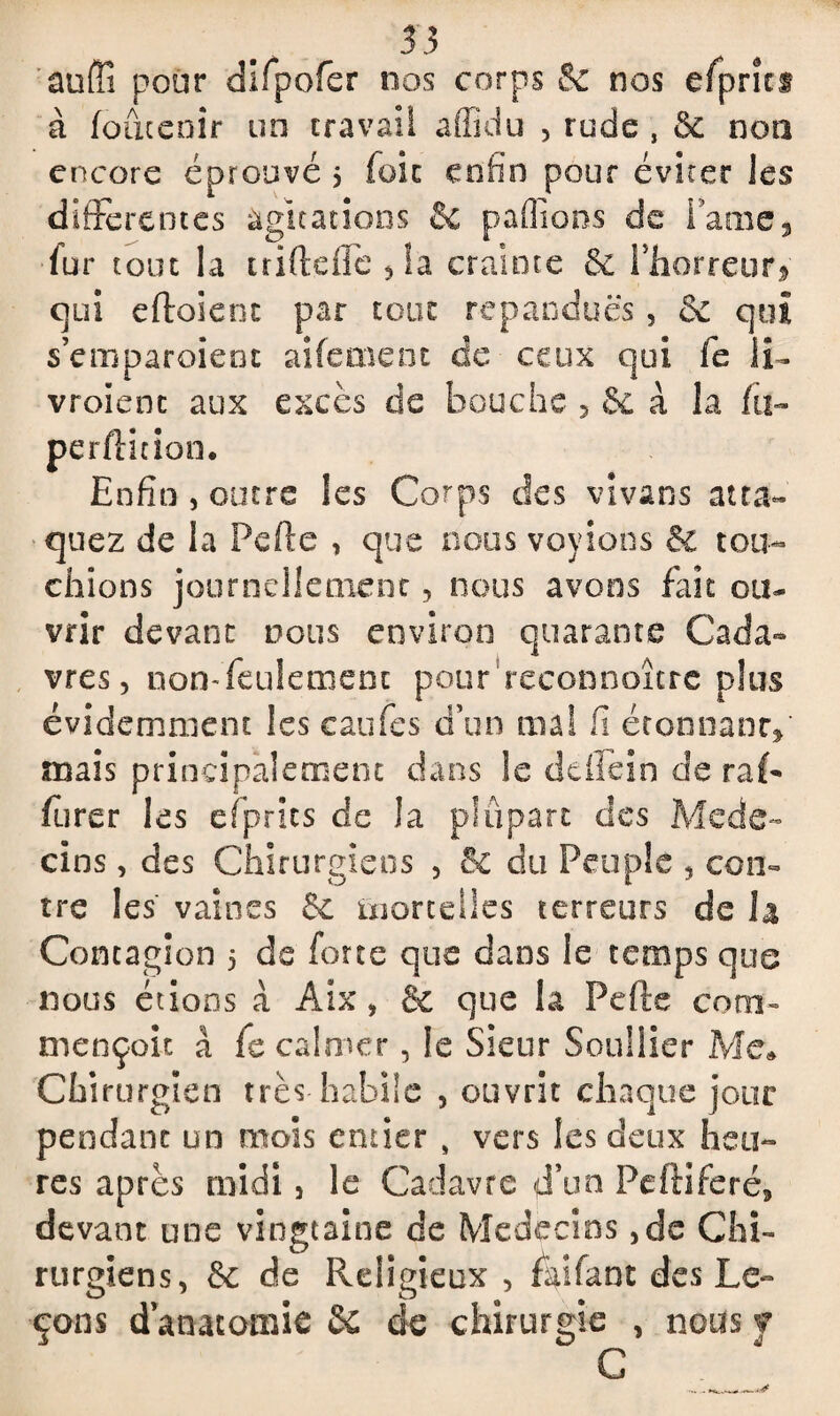 53 au (Il pour difpofer nos corps 8c nos efprits à foûcenir un travail afficlu , rude , 5c non encore éprouvé $ foie enfin pour éviter les differentes agitations 8c pallions de Taine} dur tout la triftefle , îa crainte 5c l’horreur* qui eftoient par tour répandues, & qui s’emparoient aifemenc de ceux qui fc ii- vroïenc aux excès de bouche , 5c à la fii» perdition. Enfin , outre les Corps des vivans atta¬ quez de la Perte , que noos voyions & tou¬ chions journellement, nous avons fait ou¬ vrir devant nous environ quarante Cada¬ vres, non-feulement pour reconnaître plus évidemment les tarifes d’un ma! fi étonnant»' mais principalement dans le deffein de raL furer les efprics de la plupart des Méde¬ cins , des Chirurgiens , 5c du Peuple , con¬ tre les' vaines 5c mortelles terreurs de la Contagion 5 de forte que dans le temps que nous étions à Aix, & que la Perte corn- mençoit à fc calmer, le Sieur Souiller Me» Chirurgien très habile , ouvrit chaque jour pendant un mois entier , vers les deux heu¬ res après midi, le Cadavre d’un Peftiferé, devant une vingtaine de Médecins ,de Chi¬ rurgiens, 5c de Religieux , fartant des Le¬ çons d’anatomie 5c de chirurgie , nous y C