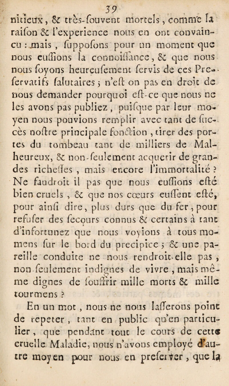 nitieux, & très-fouvenc mortels, comnTe fa ' railon & l’experience nous en ont convain¬ cu : mais , fuppofons pour un moment que nous eufliôns la connoiilance , & que nous nous fuyons heureuferoem fervis de ces Pre-- fervatifs falutaires 5 n’eft on pas en droit de nous demander pourquoi eft- ce que nous ne les avons pas publiez , puifque par leur mo¬ yen nous pouvions remplir avec tant de (ac¬ cès noflre principale foncïion , tirer des por¬ tes du tombeau tant de milliers de Mal¬ heureux, & non-feulement acquérir de gran¬ des richefles , mais encore l’immortalité ? Ne faudroic il pas que nous euffions eflc bien cruels , &c que nos cœurs ourlent efëé, pour ainfi dire, plus durs que du fer, pour refufer des fecours connus ét certains à tant d’infortunez que nous voyions à tous mo¬ yens fur le bord du précipice 5 6c une pa¬ reille conduite ne nous rendroic-elle pas * non feulement indignes de vivre , mais mê¬ me dignes de fouffrir mille morts 5£ mille tourmens ? En un mot , nous ne nous lafferons point de repeter , tant en public qu’en particu¬ lier , que pendant tout le cours de cettæ cruelle Maladie, nous n’avons employé d?au- tre moyen pour nous en prefetter, que I3