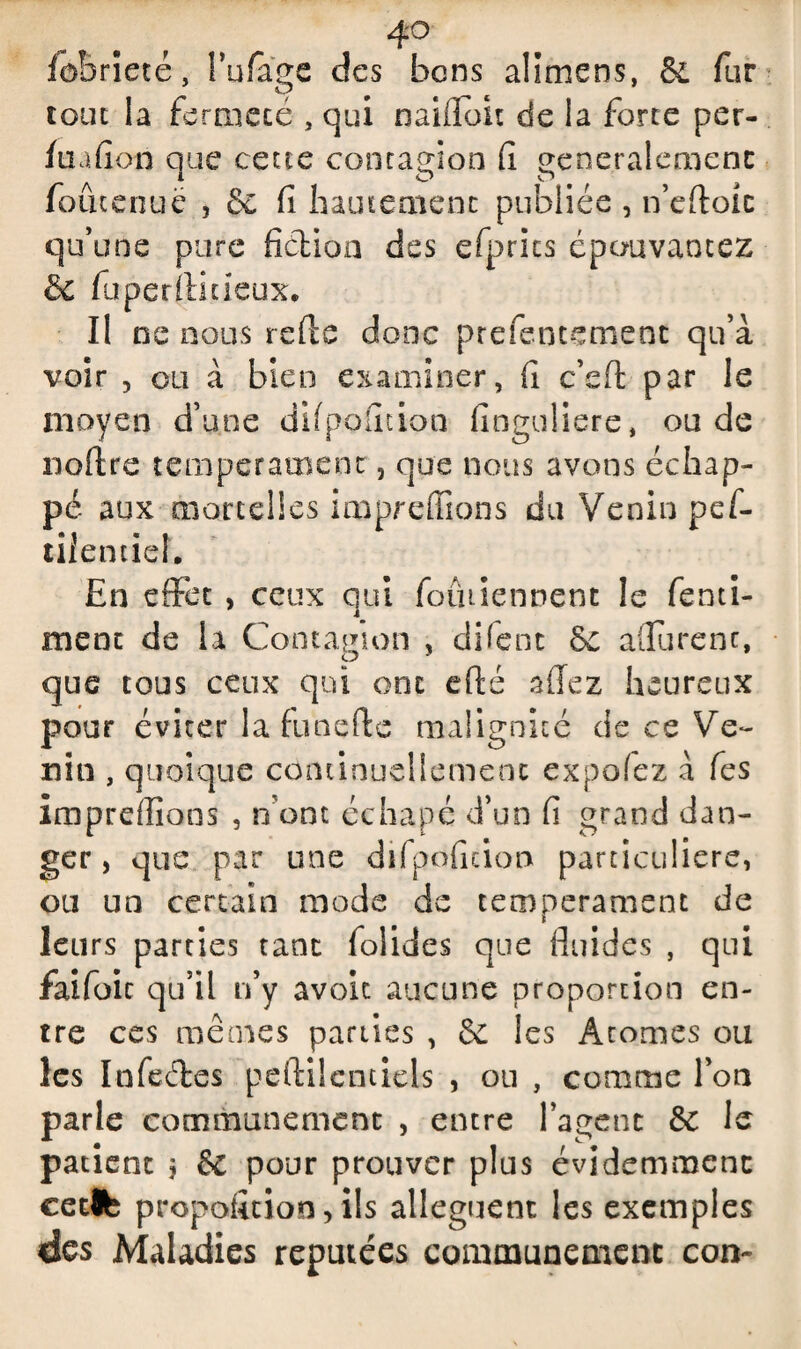 fobrîeté, Î’ufage des bons alimens, & fur tout la fermeté , qui naifloit de la force per- fuafion que cette contagion fi généralement foûtenuë , 8c fi hautement publiée , n’eftoit qu’une pure fiction des efprics épouvantez & fuperflmeux. Il ne nous relie donc prefentement qu’à voir , ou à bien examiner, fi c’eft par le moyen d’une dil polit ion finguliere, ou de noftre tempérament, que nous avons échap¬ pé aux morcelles impreffions du Venin pef- tilentief. En effet , ceux qui foiniennent le fenti- ment de la Contagion , difent 8e aflurenc, que tous ceux qui ont efté allez heureux pour éviter la funefte malignité de ce Ve¬ nin , quoique continuellement expofez à fes imprdlions , n’ont échapé d’un fi grand dan¬ ger , que par une difpoficion particulière, ou un certain mode de tempérament de leurs parties tant folides que fluides , qui faifoic qu’il n’y avoit aucune proportion en¬ tre ces mêmes parties , 8c les Atomes ou les Infectes peftilcntiels , ou , comme Y on parle communément , entre l’agent & le patient ? & pour prouver plus évidemment cecfe proposition, ils allèguent les exemples des Maladies réputées communément con-