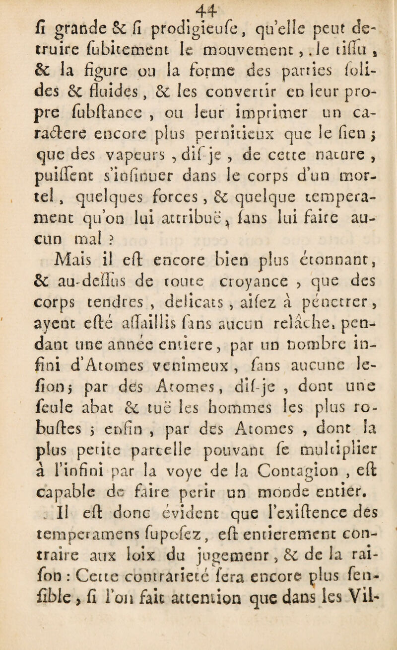 4*4 5 fi grande & fi prodigieufe, qu’elle peut dé¬ truire fübicernent le mouvement,. le tifiii s & la figure ou la forme des parues foli- des & fluides, Sc les convertir en leur pro¬ pre fübftance , ou leur imprimer un ca¬ ractère encore plus pernicieux que le fien > que des vapeurs , dii je , de cetce nature , puilfenc s’iofinuer dans le corps d’un mor¬ tel , quelques forces, & quelque tempera- ment qu’on lui attribue* fans lui faire au¬ cun mal ? Mais il cfl encore bien plus étonnant, & au-deïîus de toute croyance , que des corps tendres , délicats , aifez à pénétrer, ayent eflé ailaillis fans aucun relâche, pen¬ dant une année entière, par un nombre in¬ fini d’Atomes venimeux , fans aucune le- fiotij par des Atomes, dif-je , dont une feule abat & tue les hommes les plus ro- buftes 5 enfin , par des Atomes , dont la plus petite parcelle pouvant fe multiplier à l'infini par la voye de la Contagion , efl: capable de faire périr un monde entier, . Il efl: donc évident que l’exiftence des temperamens fupofez, efl entièrement con¬ traire aux loix du jugemenr, 6e de la rai- fon : Cette contrariété fera encore plus fen- fible, fi l’on fait attention que dans les Vil-