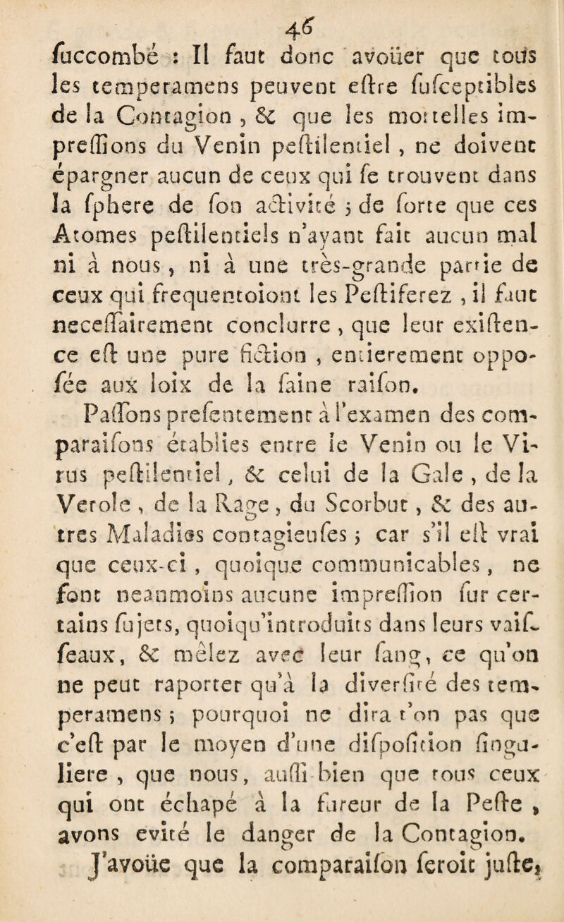 4^ fuccombé : Il faut donc avouer que tous les temperamens peuvent eftre fufceptibies de ia Contagion 5 6c que les moi telles icâ¬ pre (fions du Venin peftilentiel , ne doivent épargner aucun de ceux qui fe trouvent dans la fphere de fon a<ftivké 5 de forte que ces Atomes peftilentiels n’avant fait aucun mal ni à nous , ni à une très-grande partie de ceux qui frequentoiont les Peftiferez , il faut neceffairement conclurre , que leur exigen¬ ce ed une pure fiction , emiereaient oppo- fée aux ioix de la faine raifon. P a do ns prefentemenr à l’examen des com¬ para i fous établies entre te Venin ou le Vi¬ rus pelYilemiel, 6c celui de la Gale, de la Verole , de la Rage, du Scorbut, 6c des au¬ tres Maladies contagieufes j car s’il ell vrai que ceux-ci, quoique communicables, ne font neanmoins aucune impredîon fur cer¬ tains fujets, quoiqu’introduks dans leurs vaiR féaux, 6c mêlez avec leur fang, ce qu’on ne peut raporter qu’à la diverfké des tem¬ peramens ; pourquoi ne dira t on pas que c’eft par le moyen d’une difpoficion finga- liere , que nous, audi bien que rous ceux qui ont échapé à la fureur de la Pefte , avons évité le danger de la Contagion. J avoue que la comparailon feroit jufte,