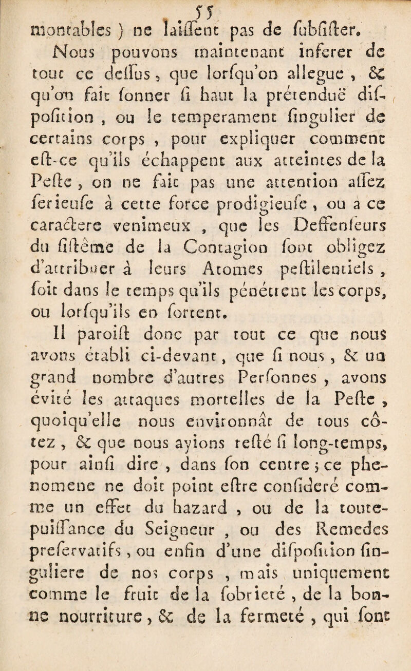 SS montables ) ne 1 aillent pas de fubfirter. Nous pouvons maintenant inferer de tout ce dellus , que lorfqu’on allégué , &C qu’on fait fonner fi haut la prétendue dif- pofiuon , ou le tempérament fingulier de certains corps , pour expliquer comment eft-ce qu'ils échappent aux atteintes de la Pefie 3 on ne fait pas une attention affez ferieufe à cette force prodigieufe , ou a ce caractère venimeux , que les Defifenieurs du fi lie me de la Contagion fout obligez d’attriLwer à leurs Atomes pdViieniiels , foie dans le temps qu’ils pénétrent les corps, ou lorfqu’ils en forcent. Il paroifl: donc par tout ce que nous avons établi ci-devant, que fi nous , & un grand nombre d’autres Perfonnes , avons évité les attaques mortelles de la Perte , quoiqu’elle nous environnât de tous co¬ tez , & que nous ayions rerte fi long-temps, pour ainfi dire , dans fon centre, ce phé¬ nomène ne doit point eftre confideré com¬ me un effet du hazard , ou de la toute- puifiance du Seigneur , ou des Remèdes prefervatifs, ou enfin d’une difpofhion fin- guliere de nos corps , mais uniquement comme le fruit de la fobrieté , de la bon¬ ne nourriture, 6c de la fermeté , qui font