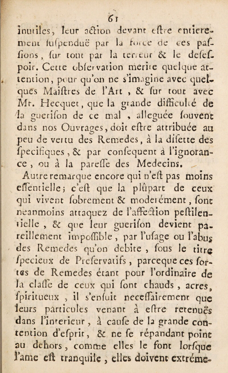 6 r inutiles / leur a&ron devant cftre entière- nient k'ifpcnduc par la £o*ce de ces paf- fions, lu r tout pat la teneur & le defef- poir. Cette obiervation mérité quelque at¬ tention, pour qu’on ne s’imagine avec quel* ques Maiftrcs de l’Art , 6c fur tout avec Air. Hecquet, que la grande difficulté de da guerifon de ce mai % alléguée fou vent dans nos Ouvrages, doit eftre attribuée au peu de vertu des Remedes, à la difette des fpecifiques, 6c par confequent à l’ignoran¬ ce , ou à la pareffie des Médecins, Autre remarque encore qui n’eft pas moins effentiellej c’eft que la plupart de ceux qui vivent fobrement 6c modérément, font neanmoins attaquez de baffe cHon peftilen- ueJle , 6c que leur guerifon devient pa¬ reillement impoflîble , par l’ufage ou l’a bu § des Remedes qu’on débité , fous le titre fpecieux de Prefervatifs, pareeque ces for¬ tes de Remedes étant pour l’ordinaire de la cîaffe de ceux qui font chauds , acress fpiritueux , il s’enfuit neceffaireroenr que leurs particules venant à eflre retenues dans l’inrerieur ? à caufe de la grande con¬ tention d’efprit, 6c ne fe répandant point au dehors, comme elles le font lorfque lame eft tranquiie , elles doivent extrême-