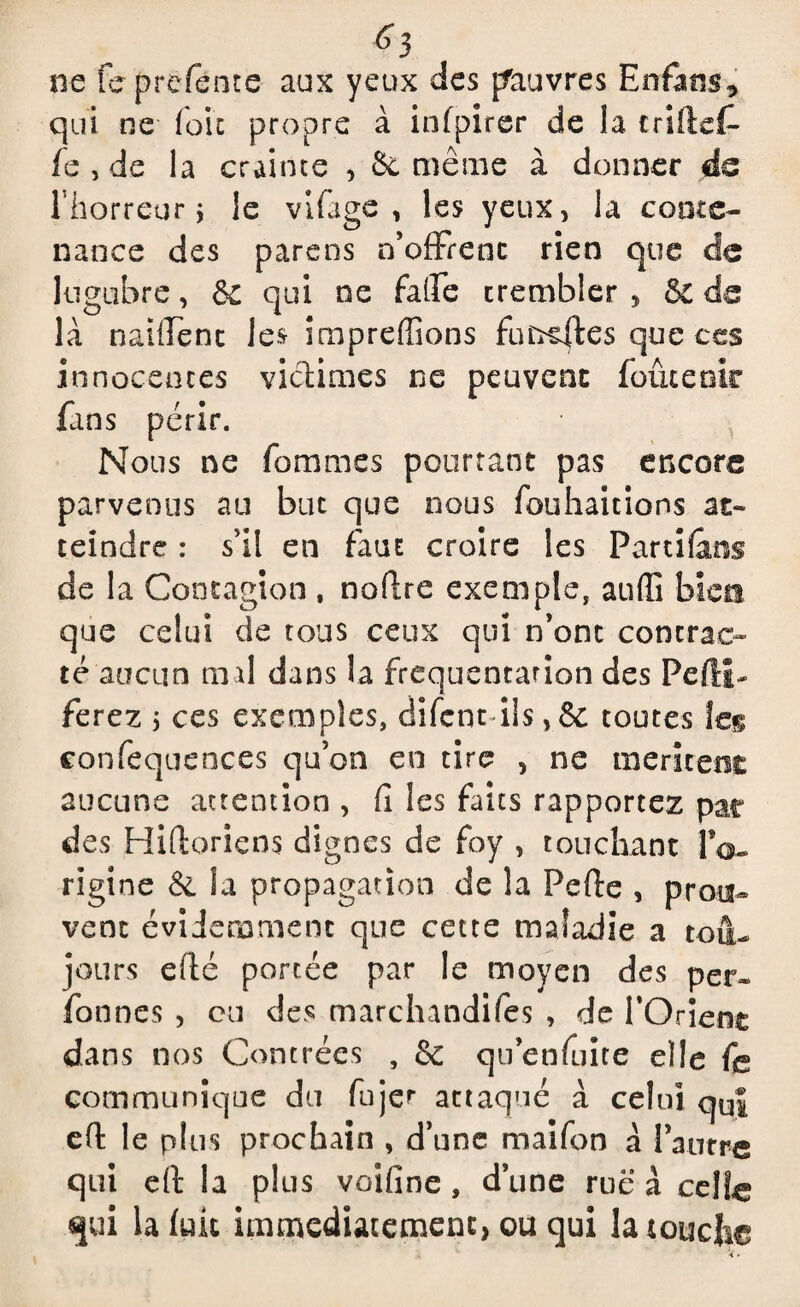 f>3 ne fe prefente aux yeux des pauvres Enfans* qui ne (oie propre à infpirer de la triftef- fe , de la crainte , 6c même à donner de l’horreur ; le vifage , les yeux, la conte¬ nance des parens n’offrenc rien que de lugubre, ÔC qui ne falEe trembler , ÔC de là naifienc le& impreffions futées que ces innocences victimes ne peuvent foute oie fans périr. Nous ne fommes pourtant pas encore parvenus au but que nous fouhaicions as» teindre : s’il en faut croire les Partions de la Contagion , noftre exemple, aufii bien que celui de tous ceux qui n’ont contrac¬ té aucun mal dans la fréquentation des Pefti- ferez 5 ces exemples, difent ils,& toutes les confequences qu’on en tire , ne méritent aucune attention , fi les faits rapportez par des Hifloricns dignes de foy , touchant IV- rigine & la propagation de la Pc fie , prou» vent évidemment que cette maladie a tou¬ jours efté portée par le moyen des per» fonnes , ou des marchandifes , de l'Orient dans nos Contrées , 6c quenfinte elle fe communique du fujer attaqué à celui quJ eft le plus prochain , d’une maifon à l’autre qui dl la plus voîfine , dune rue à celle qui la fuit immédiatement, ou qui la touche