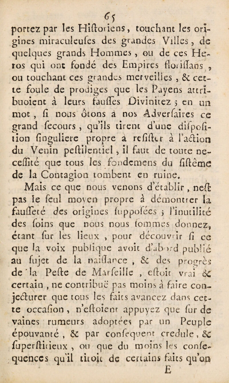 «1 portez par les Hiftoriens, touchant les ori¬ gines miraculcufes des grandes Villes, de quelques grands Hommes , ou de ces Hé¬ ros qui ont fondé des Empires fionfîans , ou touchant ces grandes merveilles , & cet¬ te foule de prodiges que les Payons attri- buoienc à leurs fauffes Divinitez 5 en un mot , fi nous 010ns à nos Adverfaires ce grand fecours , qu’ils tirent d’une difpofi- tion finguliere propre a refifttr à laftion du Venin peftilentiel 5 il faut de toute ce- ceffité que tous les fondemens du fiftême de la Contagion tombent en ruine. Mais ce que nous venons d’établir, neft pas le fcal moyen propre à démontrer la faufleté des origines fuppoïées 5 rinutilicé des (oins que nous nous femmes donnez, étant fur les lieux , pour découvrir fi ce que la voix publique avoir d’abord publié au fujet de la naiflance , & des progrès de ’la Pefte de Marfeille , eftoit vrai 6c certain , ne contribue pas moins a faire con¬ jecturer que tous les faits avancez dans cet¬ te occafion , n’eftoîenr appuyez que fur de vaines rumeurs adoptées par un Peuple épouvanté, & par confisquent credule,& fuperftitieux , ou que du moins les confe- quenccs quil titoit de certains faits qu’op £