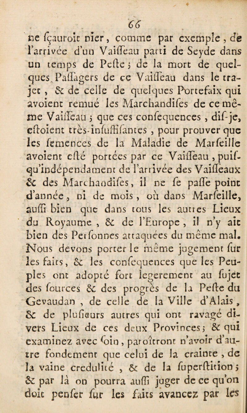 GG ne fçauroic nier, comme par exemple , de l’arrivée d’un Vaiffèau parti de Seyde dans un temps de Perte $ de la mort de quel¬ ques, PaflTagers de ce Vaideau dans le tra¬ jet , Sc de celle de quelques Portefaix qui avoient remué les Marchandées de ce mê¬ me Vaiileau 5 que ces confequences , dif-je, ertoient trèsrtnfüffïïames , pour prouver que les femences de la Maladie de Marfeille avoient erté portées par ce Vaifleau , puif- qu’indépendaraem de l’artivée des Vairteaux & des Marchandifes, il ne fe parte point d’année 3 ni de mois, ou dans Marfeille, suffi bien que dans tous les autres Lieux du Royaume , & de l’Europe , i! n’y ait bien des Per fonces attaquées du même mal. Nous devons porterie même jugement fur les faits, & les confequences que les Peu¬ ples ont adopté fort legerement au fujet des fources êc des progrès de la Perte du Gevaudan , de celle de la Ville d’Alais, Se de plurteurs autres qui ont ravagé di¬ vers Lieux de ces deux Provinces,* 6e qui examinez avec Gin , paroîtrom n’avoir d’au¬ tre fondement que celui de la crainte , de la vaine crédulité , & de la fuperftitions & par là on pourra auffi juger de ce qu’on doit penfer fur les faits avancez par les