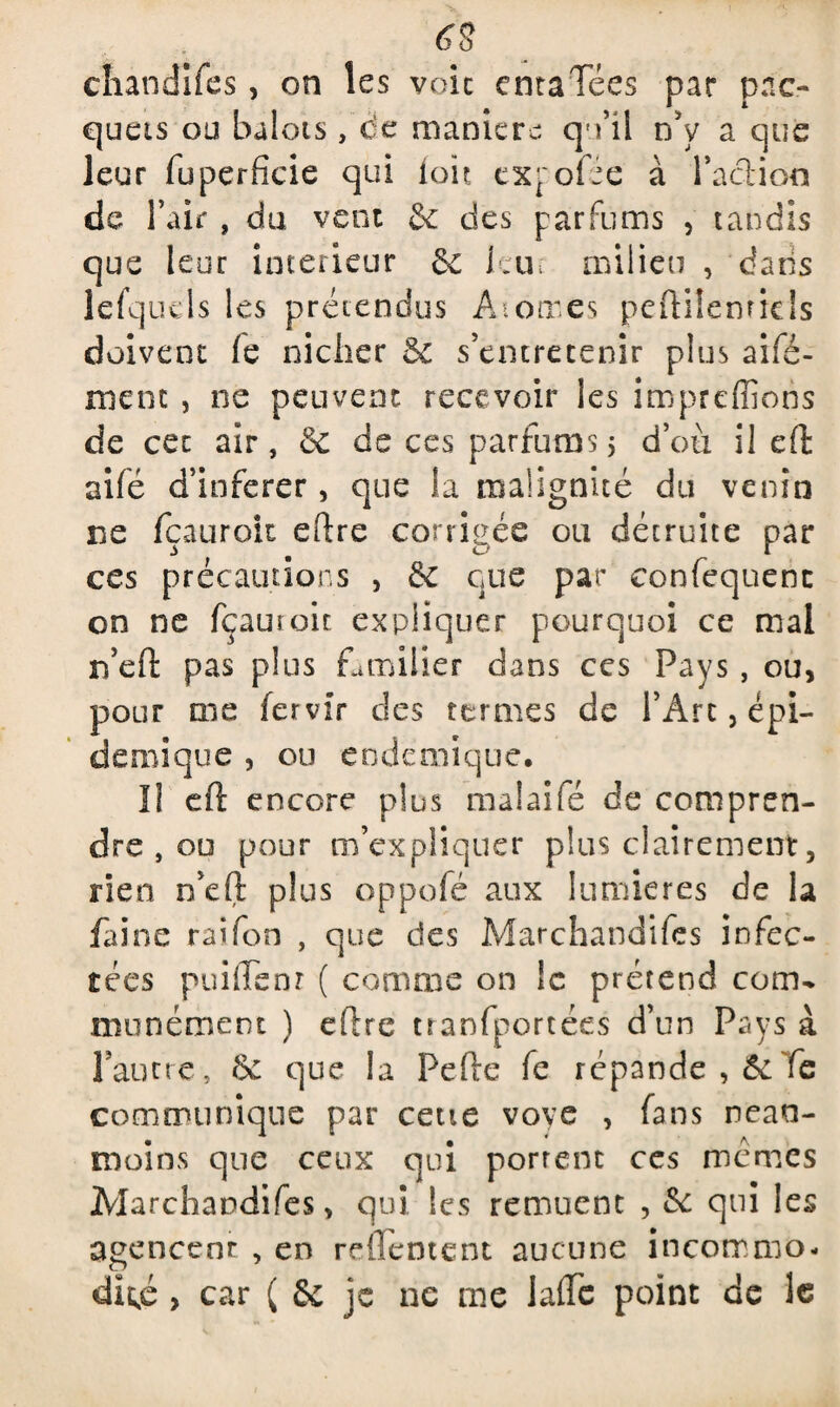 chandifes, on les voie cntaTées par pne- queis ou balots, de manière cj'i’il nV a que leur fuperficie qui loir expofée à l'adion de l’air , du vent & des parfums , tandis que leur intérieur 6e leu-; milieu , dans lefquds les prétendus Atomes peftiîenrids doivent (e nicher & s’entretenir plus aifé- ment , ne peuvent recevoir les impreffions de cet air, & de ces parfums; d’où il eft aifé d’inferer, que la malignité du venin ne fçaurok dire corrigée ou détruite par ces précautions , 6e que par eonfequenc on ne fçauroic expliquer pourquoi ce mal rfefi: pas plus familier dans ces Pays, ou, pour me fervir des termes de l’Arc, épi¬ démique , ou endémique. Il cft encore plus malaifé de compren¬ dre , ou pour m’expliquer plus clairement, rien éelt plus oppofé aux lumières de la faine raifon , que des Marchandées infec¬ tées puiffsnr ( comme on le prétend com^ munément ) dire tranfportées d’un Pays à Faune, 6c que la Pelle fe répande , & fe communique par cette voyc , fans nean¬ moins que ceux qui portent ces memes Marchandées, qui les remuent , 6e qui les agencent , en refleotent aucune incommo¬ dité , car ( & je ne me laflc point de le