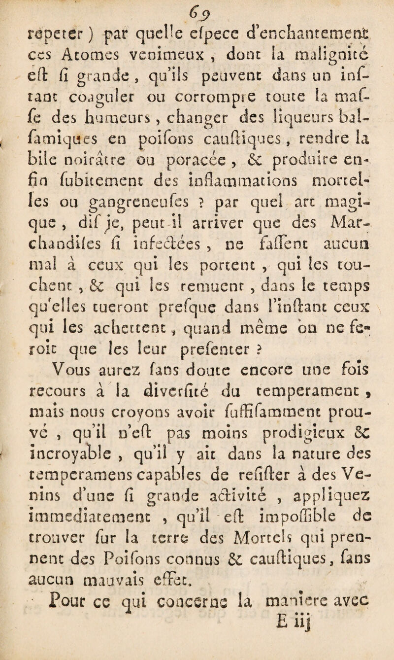répéter ) par quelle efpece d’enchantement ces Atomes venimeux , dont la malignité eft fi grande , qu’ils peuvent dans un inf- tant coaguler ou corrompre toute la mal- fe des humeurs, changer des liqueurs bai- famiqites en poifons cauftiques, rendre la bile noirâtre ou poracée , ôc produire en¬ fin fubitement des inflammations mortel¬ les ou gangreneufes ? par quel art magi¬ que , dif je, peut il arriver que des Mar¬ chandées fi infectées , ne fa fient aucun mal à ceux qui les portent , qui les tou¬ chent , & qui les remuent , dans le temps qu'elles tueront prefque dans l’inftant ceux qui les achcrtent * quand même on ne te® roic que les leur prefenter ? Vous aurez fans doute encore une fois recours à la diverfité du tempérament , mais nous croyons avoir fuffifamment prou¬ vé , qu’il n’eft pas moins prodigieux 8c incroyable , qu’il y ait dans la nature des temperamens capables de refifter à des Ve¬ nins d’une fi grande activité , appliquez immédiatement , qu’il eft imp.offible de trouver fur la terré des Mortels qui pren¬ nent des Poifons connus & cauftiques, fans aucun mauvais effet. Pour ce qui concerne la maniéré avec E uj