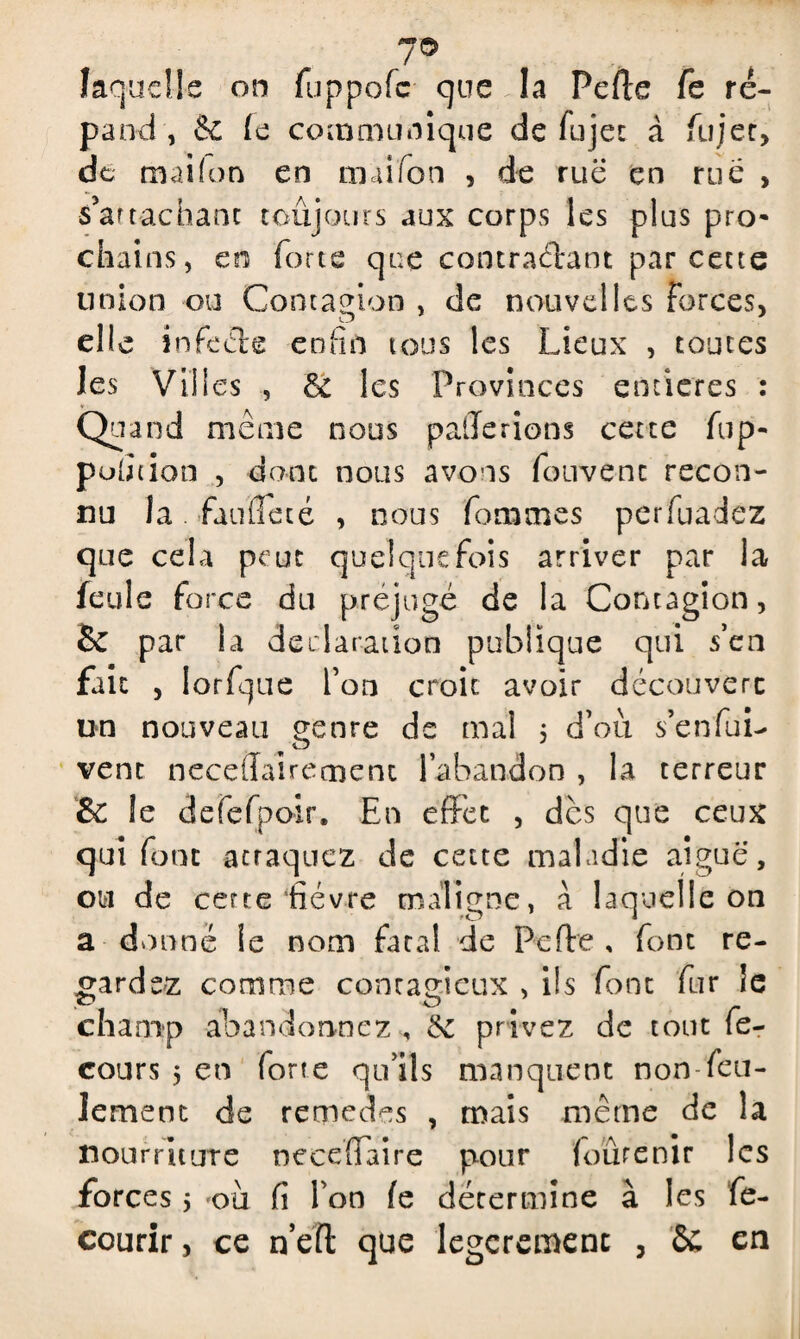 laquelle on fuppofe que la Pelle fe ré¬ pand , & le communique de fujec à fujer, de mai (on en nui Ton , de rue en rue , s’artachant toujours aux corps les plus pro¬ chains, en forte que contractant par cette union ou Contagion , de nouvelles forces, elle infecls enfin tous les Lieux , toutes les Vili es , & les Provinces entières : Quand même nous paierions cette flip¬ pé ion , dont nous avons fouvent recon¬ nu la. faillie té , nous femmes perfuadez que cela peut quelquefois arriver par la feule force du préjugé de la Contagion, Se par la déclaration publique qui s’en fait , lorfque l’on croit avoir découvert un nouveau genre de mal ; d’où s’enfui- vent neceffairecnent l’abandon , la terreur & le defefpoir. En effet , des que ceux qui font acraquez de cette maladie aiguë, ou de certe‘fièvre maligne, à laquelle on a donné le nom fatal de Perte , font re¬ gardez comme contagieux , ils font fur le ■ O champ abandonnez , &c privez de tout fe- cours 5 en forte qu’ils manquent non-feu¬ lement de remedes , mais même de la nourriture neceffaire pour fourenir les forces 5 ‘ou fi l’on le détermine à les fe- courir, ce n’ert que legcremenc , 6C en