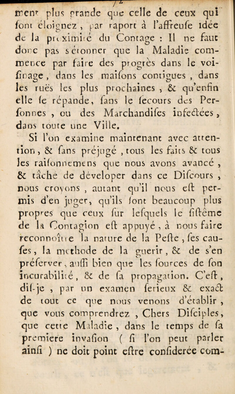 rrcrr plus grande que celle de ceux qui fora éloignez , par raport à l’afFreufe idée de la puximbé du Contage : Il ne fauc donc pas s étonner que la Maladie com¬ mence par faire des progrès dans le voi- fioage , dans les maifons contiguës , dans les rues les plus prochaines , & qu’enfin elle fe répande, fans le fecours des Per- fonnes , ou des Marchandifes iofeélées, dans toute une Ville. Si l’on examine maintenant avec atten¬ tion, & fans préjugé , tous les faits & tous les raifonnemens que nous avons avancé , & tâche de déveloper dans ce Difcours , nous croyons , autant qu’il nous eft per¬ mis d’en juger, qu’ils font beaucoup plus propres que ceux fur lefquels le firtême de la Contagion eft appuyé , à nous faire reconnoîue la nature de la Perte , fes cali¬ fes, la methode de la guérir, Se de s’en préferver, au (fi bien que les fources de fon incurabilité, 8c de fa propagation. C’ert, dii-je , par un examen ferieux & exaét de tout ce que nous venons d’établir , que vous comprendrez , Chers Difciples, que cette Maladie , dans le temps de fa première invafion ( fi l’on peut parler ainfi ) ne doit point ertre confiderée com-