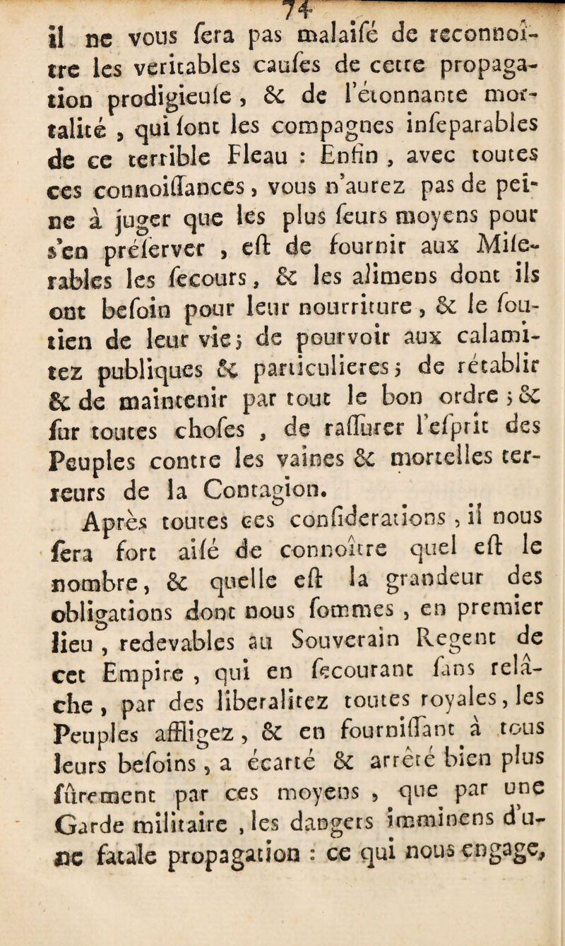 74= ~ il ne vous fera pas malaifé de reconnoi- tre les véritables caufes de cette propaga¬ tion prodigieule , 6c de rétonnante mor¬ talité , qui (ont les compagnes infeparables de ce terrible Fléau : Enfin , avec toutes ces connoiffances, vous n’aurez pas de pei¬ ne à juger que les plus feurs moyens pour $en prélerver , eft de fournir aux Mite- râbles les fecours, & les aJimens dont ils ont befoin pour leur nourriture, 6c le fou- tien de leur vie 5 de pourvoir aux calami- tez publiques & particulières 5 de rétablir &de maintenir partout le bon ordres6c fur toutes chofcs , de raffurer 1 efpric ues Peuples contre les vaines 6e mortelles ter¬ reurs de la Contagion, Après toutes ces confiderations , il nous fera fort aifé de connoure quel eft le nombre, 6e quelle eft la granaeur des obligations dont nous (bonnes , en premier lieu , redevables au Souverain Regent de cet Empire , qui en fecourant fans relâ¬ che, par des liberalitez toutes royales, les Peuples affligez, 8c en fourniftanc à tous leurs befoins, a écarté 6c arrête bien plus fûrement par ces moyens , que par une Garde militaire , les dangers immine ns du¬ ne fatale propagation : ce qui nous engage.