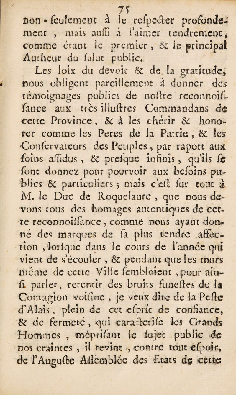 non » feulement à le refpecfcer profondé¬ ment , mais auffi à fai mer tendrement, comme étant le premier , & le principal Autheur du falot public. Les loix du devoir & de la gratitude* nous obligent pareillement à donner des témoignages publics de noftre reconnoif- fance aux très iliuftres Commaodans de cette Province , & à les chérir & hono¬ rer comme les Peres de la Patrie s & les Confervateurs des Peuples, par raporc aux foins affîdus , & prefque infinis , qu’ils fe font donnez pour pourvoir aux befoins pu¬ blics & particuliers 5 mais c’eft fur tout à M. ie Duc de Roquelaure > que nous de¬ vons tous des homages autentiques de cet¬ te reconnoiflànce , comme nous ayant don¬ né des marques de fa plus tendre affec¬ tion , lorfque dans le cours de l’année qui vient de s’écouler, de pendant que les murs même de cette Ville fembloient ,pour ain- fi parler, retentir des bruits ftineftes de la Contagion voifine , je veux dire de la Pefhc d’A lais, plein de cet cfpric de confiance, 8e de fermeté , qui caraîetife les Grands Hommes , meprifant le fujec public de nos craintes , il revint , contre tout efpoir, de l’Augufte Affemblée des Etats dç ceuc
