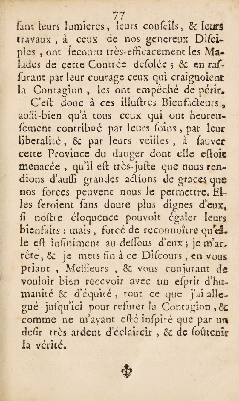 77 faut leurs lumières, leurs confeils, & leurs travaux , à ceux de nos généreux Difcï- p!es , ont fecouru très-efficacement les Ma¬ lades de cette Contrée defolée 5 & en rat- Tarant par leur courage ceux qui craignaient la Contagion , les ont empêché de périr» C’eft donc à ces iliufttes Bienfadieurs s auffi-bien qu’à tous ceux qui ont heureu- feroenc contribué par leurs foins 5 par leur libéralité , 6c par leurs veilles , à fauver cette Province du danger dont elle eftok menacée , qu’il eft très-juile que nous ren¬ dions d’auffi grandes actions de grâces que nos forces peuvent nous le permettre* El¬ les feroient fans doute plus dignes d’eux* fi noftre éloquence pouvoir égaler leurs bienfaits : mais 5 forcé de rcconnoîtrequel¬ le efl infiniment au défions d’eux j je m’ar¬ rête, 6c je mets fin à ce Difcours, en vous priant , Meilleurs , 6c vous conjurant de vouloir bien recevoir avec un efprit d’hu¬ manité & d’équité, tout ce que j’ai aile- gué jufqu’ici pour réfuter la Contagion ,6e comme ne m’ayant efié infpré que par un defir très ardent d’éclaircir 3 6c de foûteüïr la vérité.