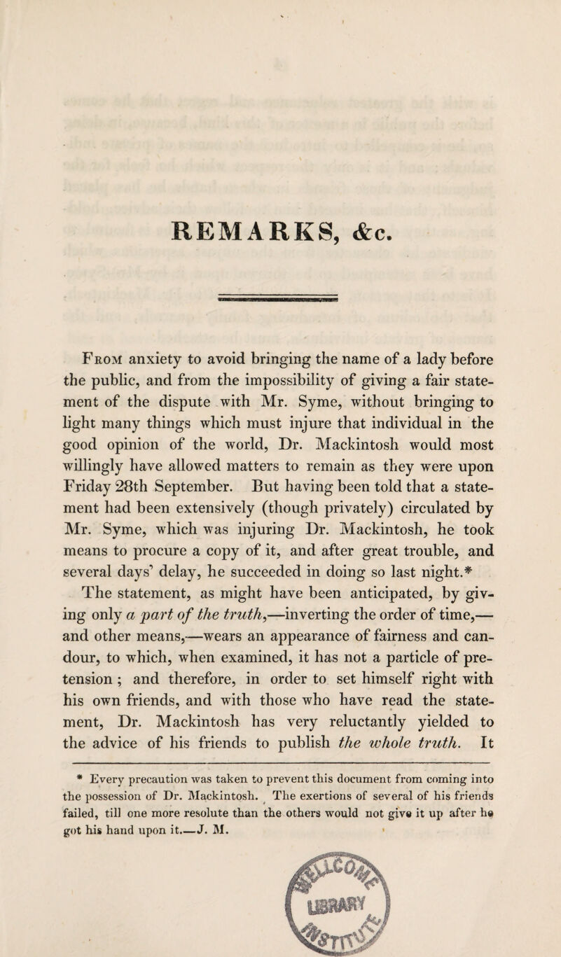 REMARKS, &c From anxiety to avoid bringing the name of a lady before the public, and from the impossibility of giving a fair state¬ ment of the dispute with Mr. Syme, without bringing to light many things which must injure that individual in the good opinion of the world, Dr. Mackintosh would most willingly have allowed matters to remain as they were upon Friday 28th September. But having been told that a state¬ ment had been extensively (though privately) circulated by Mr. Syme, which was injuring Dr. Mackintosh, he took means to procure a copy of it, and after great trouble, and several days’ delay, he succeeded in doing so last night.* The statement, as might have been anticipated, by giv¬ ing only a part of the truths—inverting the order of time,— and other means,—wears an appearance of fairness and can¬ dour, to which, when examined, it has not a particle of pre¬ tension ; and therefore, in order to set himself right with his own friends, and with those who have read the state¬ ment, Dr. Mackintosh has very reluctantly yielded to the advice of his friends to publish the whole truth. It * Every precaution was taken to prevent this document from coming into the possession of Dr. Mackintosh. The exertions of several of his friends failed, till one more resolute than the others would not give it up after he