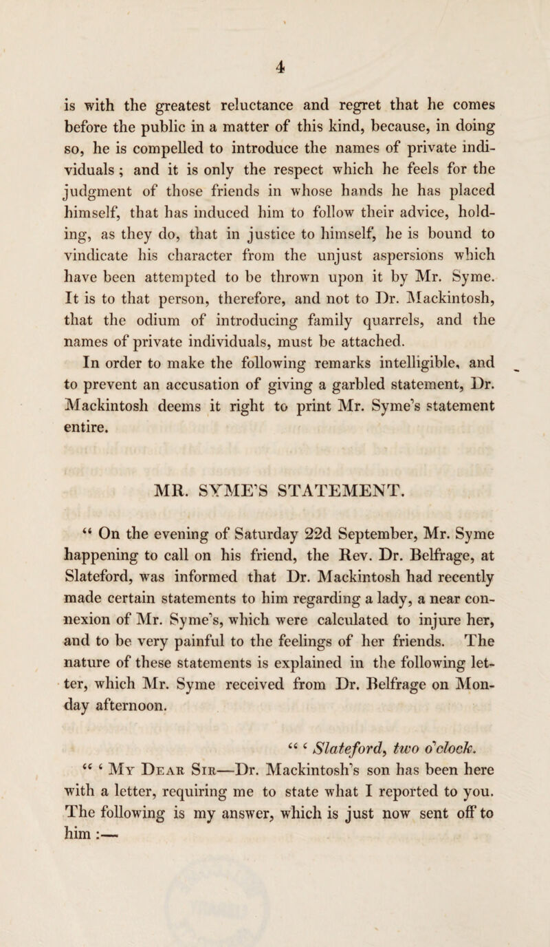 is with the greatest reluctance and regret that he comes before the public in a matter of this kind, because, in doing so, he is compelled to introduce the names of private indi¬ viduals ; and it is only the respect which he feels for the judgment of those friends in whose hands he has placed himself, that has induced him to follow their advice, hold¬ ing, as they do, that in justice to himself, he is bound to vindicate his character from the unjust aspersions which have been attempted to be thrown upon it by Mr. Syme. It is to that person, therefore, and not to Dr. Mackintosh, that the odium of introducing family quarrels, and the names of private individuals, must be attached. In order to make the following remarks intelligible, and to prevent an accusation of giving a garbled statement, Dr. Mackintosh deems it right to print Mr. Syme's statement entire. MR. SYME'S STATEMENT. “ On the evening of Saturday 22d September, Mr. Syme happening to call on his friend, the Rev. Dr. Belfrage, at Slateford, wras informed that Dr. Mackintosh had recently made certain statements to him regarding a lady, a near con¬ nexion of Mr. Syme's, which were calculated to injure her, and to be very painful to the feelings of her friends. The nature of these statements is explained in the following let¬ ter, which Mr. Syme received from Dr. Belfrage on Mon¬ day afternoon. “ ‘ Slateford, two o'clock, (e ‘ My Dear Sir—Dr. Mackintosh's son has been here with a letter, requiring me to state what I reported to you. The following is my answer, which is just now sent off to him :—