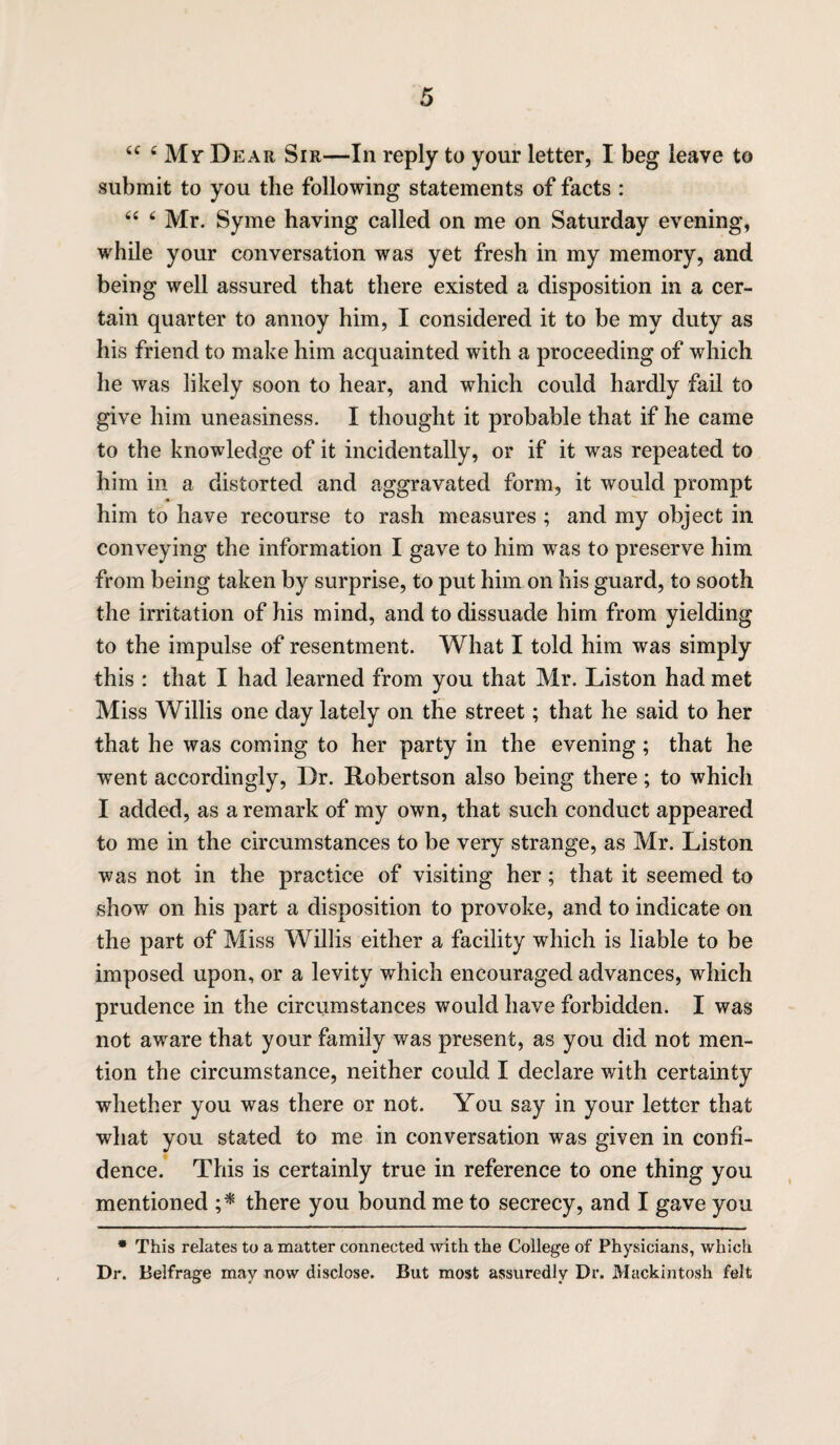 submit to you the following statements of facts : 44 4 Mr. Syme having called on me on Saturday evening, while your conversation was yet fresh in my memory, and being well assured that there existed a disposition in a cer¬ tain quarter to annoy him, I considered it to be my duty as his friend to make him acquainted with a proceeding of which he was likely soon to hear, and which could hardly fail to give him uneasiness. I thought it probable that if he came to the knowledge of it incidentally, or if it was repeated to him in a distorted and aggravated form, it would prompt him to have recourse to rash measures ; and my object in conveying the information I gave to him was to preserve him from being taken by surprise, to put him on his guard, to sooth the irritation of his mind, and to dissuade him from yielding to the impulse of resentment. What I told him was simply this : that I had learned from you that Mr. Liston had met Miss Willis one day lately on the street; that he said to her that he was coming to her party in the evening; that he went accordingly, Dr. Robertson also being there ; to which I added, as a remark of my own, that such conduct appeared to me in the circumstances to be very strange, as Mr. Liston was not in the practice of visiting her; that it seemed to show on his part a disposition to provoke, and to indicate on the part of Miss Willis either a facility which is liable to be imposed upon, or a levity which encouraged advances, which prudence in the circumstances would have forbidden. I was not awrare that your family was present, as you did not men¬ tion the circumstance, neither could I declare with certainty whether you was there or not. You say in your letter that what you stated to me in conversation was given in confi¬ dence. This is certainly true in reference to one thing you mentioned ;* there you bound me to secrecy, and I gave you * This relates to a matter connected with the College of Physicians, which Dr. Belfrage may now disclose. But most assuredly Dr. Mackintosh felt