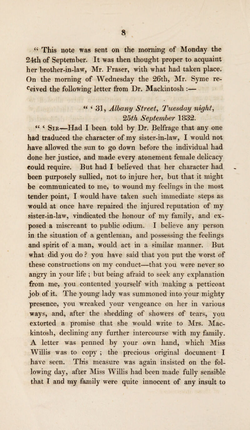 “ This note was sent on the morning of Monday the 24th of September. It was then thought proper to acquaint her brother-in-law, Mr. Fraser, with what had taken place. On the morning of Wednesday the 26th, Mr. Syme re¬ vived the following letter from Dr. Mackintosh :— “ ( 31, Albany Street, Tuesday night, 25th September 1832. “ ‘ Sir—Had I been told by Dr. Belfrage that any one had traduced the character of my sister-in-law, I would not have allowed the sun to go down before the individual had done her justice, and made every atonement female delicacy eould require. But had I believed that her character had been purposely sullied, not to injure her, but that it might be communicated to me, to wound my feelings in the most tender point, I would have taken such immediate steps as would at once have repaired the injured reputation of my sister-in-law, vindicated the honour of my family, and ex¬ posed a miscreant to public odium. I believe any person in the situation of a gentleman, and possessing the feelings and spirit of a man, would act in a similar manner. But what did you do P you have said that you put the worst of these constructions on my conduct—that you were never so angry in your life ; but being afraid to seek any explanation from me, you contented yourself with making a petticoat job of it. The young lady was summoned into your mighty presence, you wreaked your vengeance on her in various ways, and, after the shedding of showers of tears, you extorted a promise that she would write to Mrs. Mac¬ kintosh, declining any further intercourse with my family. A letter was penned by your own hand, which Miss Willis was to copy ; the precious original document I have seen. This measure was again insisted on the fol¬ lowing day, after Miss Willis had been made fully sensible that I and my family were quite innocent of any insult to