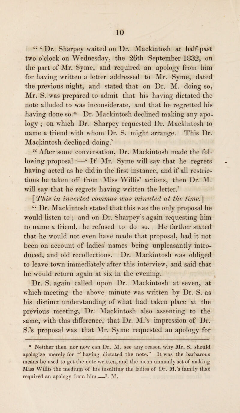 44 4 Dr. Sharpey waited on Dr. Mackintosh at half-past two o'clock on Wednesday, the 26th September 1832, on the part of Mr. Syme, and required an apology from him for having written a letter addressed to Mr. Syme, dated the previous night, and stated that on Dr. M. doing so, Mr. S. was prepared to admit that his having dictated the note alluded to was inconsiderate, and that he regretted his having done so.* Dr. Mackintosh declined making any apo¬ logy ; on which Dr. Sharpey requested Dr. Mackintosh to name a friend with whom Dr. S. might arrange. This Dr. Mackintosh declined doing.' 44 After some conversation, Dr. Mackintosh made the fol¬ lowing proposal :—4 If Mr. Syme will say that he regrets having acted as he didin the first instance, and if all restric¬ tions be taken off from Miss Willis' actions, then Dr. M. will say that he regrets having written the letter.' \This in inverted commas was minuted at the time.] 44 Dr. Mackintosh stated that this was the only proposal he would listen to ; and on Dr. Sharpey's again requesting him to name a friend, he refused to do so. He farther stated that he would not even have made that proposal, had it not been on account of ladies' names being unpleasantly intro¬ duced, and old recollections. Dr. Mackintosh was obliged to leave town immediately after this interview, and said that he would return again at six in the evening. Dr. S. again called upon Dr. Mackintosh at seven, at which meeting the above minute was written by Dr. S. as his distinct understanding of what had taken place at the previous meeting, Dr. Mackintosh also assenting to the same, with this difference, that Dr. M.'s impression of Dr. S.'s proposal was that Mr. Syme requested an apology for * Neither then nor now can Dr. M. see any reason why Mr. S. should apologize merely for u having dictated the note.” It was the barbarous means he used to get the note written, and the mean unmanly act of making M iss Willis the medium of his insulting the ladies of Dr. M.’s family that required an apology from him_J. M.