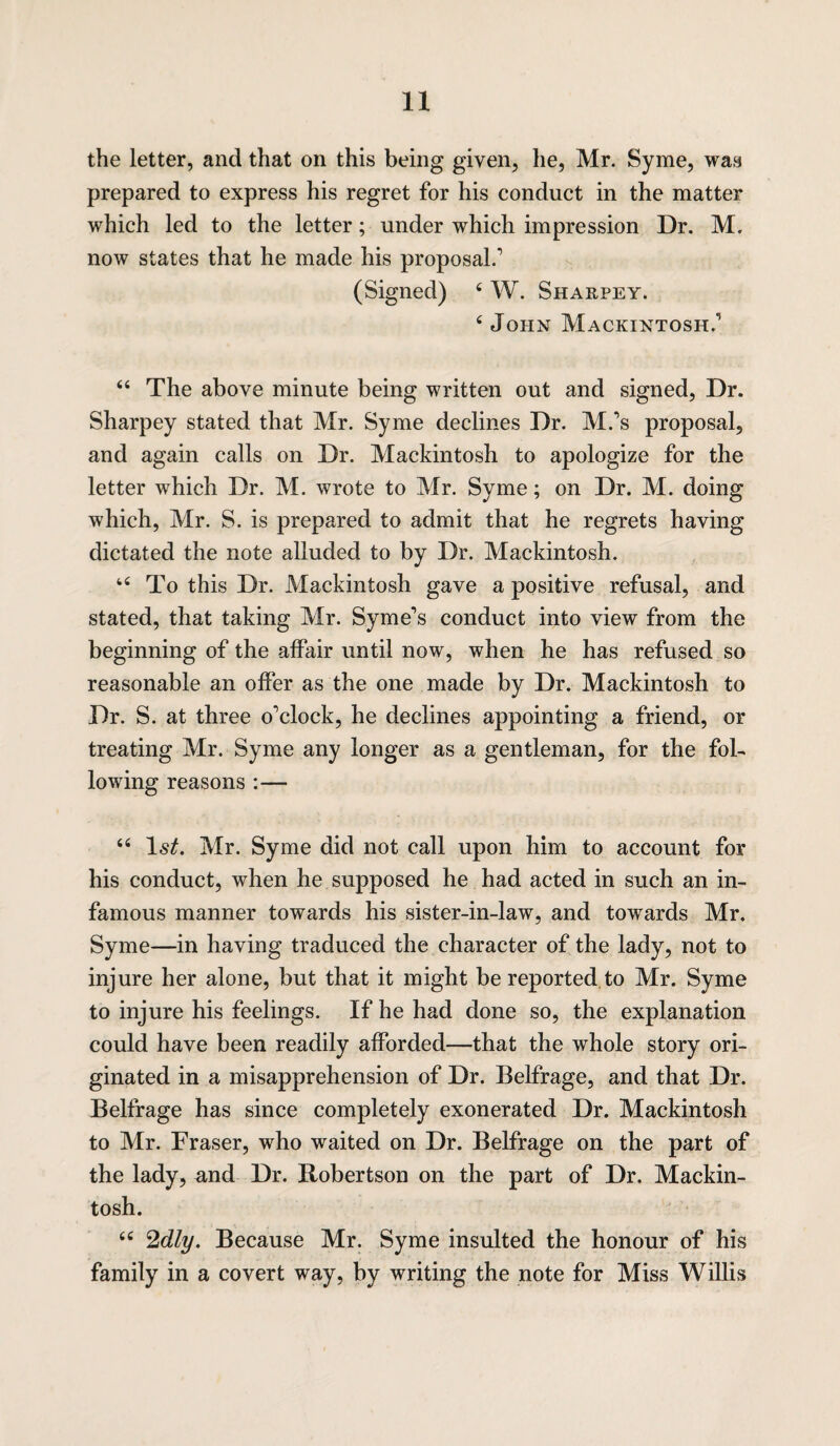 the letter, and that on this being given, lie, Mr. Syme, was prepared to express his regret for his conduct in the matter which led to the letter; under which impression Dr. M. now states that he made his proposal.1 (Signed) 4 W. Sharpey. 4 John Mackintosh.1 44 The above minute being written out and signed, Dr. Sharpey stated that Mr. Syme declines Dr. M.’s proposal, and again calls on Dr. Mackintosh to apologize for the letter which Dr. M. wrote to Mr. Syme; on Dr. M. doing which, Mr. S. is prepared to admit that he regrets having dictated the note alluded to by Dr. Mackintosh. 44 To this Dr. Mackintosh gave a positive refusal, and stated, that taking Mr. Syme’s conduct into view from the beginning of the affair until now, when he has refused so reasonable an offer as the one made by Dr. Mackintosh to Dr. S. at three o’clock, he declines appointing a friend, or treating Mr. Syme any longer as a gentleman, for the fol¬ lowing reasons :— 44 ls£. Mr. Syme did not call upon him to account for his conduct, when he supposed he had acted in such an in¬ famous manner towards his sister-in-law, and towards Mr. Syme—in having traduced the character of the lady, not to injure her alone, but that it might be reported to Mr. Syme to injure his feelings. If he had done so, the explanation could have been readily afforded—that the whole story ori¬ ginated in a misapprehension of Dr. Belfrage, and that Dr. Belffage has since completely exonerated Dr. Mackintosh to Mr. Fraser, who waited on Dr. Belfrage on the part of the lady, and Dr. Robertson on the part of Dr. Mackin¬ tosh. 44 2dly. Because Mr. Syme insulted the honour of his family in a covert way, by writing the note for Miss Willis