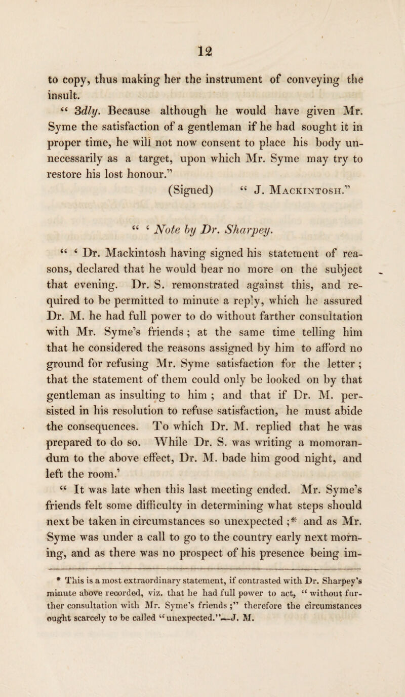 to copy, thus making her the instrument of conveying the insult. 64 3dly. Because although he would have given Mr. Syme the satisfaction of a gentleman if he had sought it in proper time, he will not now consent to place his body un¬ necessarily as a target, upon which Mr. Syme may try to restore his lost honour.11 (Signed) 44 J. Mackintosh.1' 44 4 Note by Dr. Sharpey. 44 4 Dr. Mackintosh having signed his statement of rea¬ sons, declared that he would hear no more on the subject that evening. Dr. S. remonstrated against this, and re¬ quired to be permitted to minute a reply, which he assured Dr. M. he had full power to do without farther consultation with Mr. Syme's friends ; at the same time telling him that he considered the reasons assigned by him to afford no ground for refusing Mr. Syme satisfaction for the letter; that the statement of them could only be looked on by that gentleman as insulting to him ; and that if Dr. M. per¬ sisted in his resolution to refuse satisfaction, he must abide the consequences. To which Dr. M. replied that he was prepared to do so. While Dr. S. was writing a memoran¬ dum to the above effect, Dr. M. bade him good night, and left the room.1 44 It was late when this last meeting ended. Mr. Syme's friends felt some difficulty in determining what steps should next be taken in circumstances so unexpected ;* and as Mr. Syme was under a call to go to the country early next morn¬ ing, and as there was no prospect of his presence being im- * This is a most extraordinary statement, if contrasted with Dr. Sharpey’s minute above recorded, viz. that he had full power to act, u without fur¬ ther consultation with Mr. Syme’s friends therefore the circumstances ought scarcely to be called u unexpected. J. M.