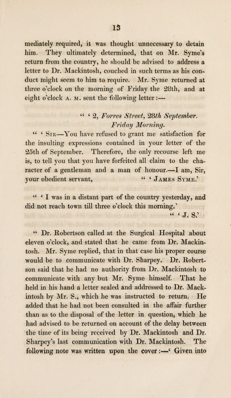 mediately required, it was thought unnecessary to detain him. They ultimately determined, that on Mr. Syme’s return from the country, he should be advised to address a letter to Dr. Mackintosh, couched in such terms as his con¬ duct might seem to him to require. Mr. Syme returned at three o'clock on the morning of Friday the 28th, and at eight o’clock a. m. sent the following letter:— 44 4 2, Forres Street, 28th September. Friday Morning. 44 4 Sir—You have refused to grant me satisfaction for the insulting expressions contained in your letter of the 25th of September. Therefore, the only recourse left me is, to tell you that you have forfeited all claim to the cha¬ racter of a gentleman and a man of honour.—I am, Sir, your obedient servant, 44 4 James Syme.’ 44 4 I was in a distant part of the country yesterday, and did not reach town till three o’clock this morning.’ 46 4 j. s: 44 Dr. Robertson called at the Surgical Hospital about eleven o’clock, and stated that he came from Dr. Mackin¬ tosh. Mr. Syme replied, that in that case his proper course would be to communicate with Dr. Sharpey. Dr. Robert¬ son said that he had no authority from Dr. Mackintosh to communicate with any but Mr. Syme himself. That he held in his hand a letter sealed and addressed to Dr. Mack¬ intosh by Mr. S., which he was instructed to return. He added that he had not been consulted in the affair further than as to the disposal of the letter in question, which he had advised to be returned on account of the delay between the time of its being received by Dr. Mackintosh and Dr. Sharpey’s last communication with Dr, Mackintosh. The following note was written upon the cover :—4 Given into