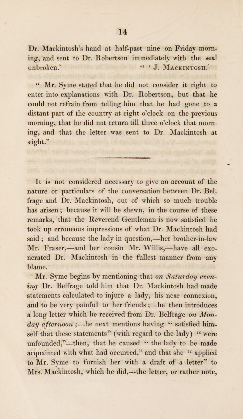 Dr. Mackintosh's hand at half-past nine on Friday morn¬ ing, and sent to Dr. Robertson immediately with the seal unbroken.' 44 4 J. Mackintosh.' 44 Mr. Syme stated that he did not consider it right to enter into explanations with Dr. Robertson, but that he could not refrain from telling him that he had gone to a distant part of the country at eight o'clock on the previous morning, that he did not return till three o'clock that morn¬ ing, and that the letter was sent to Dr. Mackintosh at eight. It is not considered necessary to give an account of the nature or particulars of the conversation between Dr. Bel- frage and Dr. Mackintosh, out of which so much trouble has arisen; because it will be shewn, in the course of these remarks, that the Reverend Gentleman is now satisfied he took up erroneous impressions of what Dr. Mackintosh had said ; and because the lady in question,—her brother-in-law Mr. Fraser,—and her cousin Mr. Willis,—have all exo¬ nerated Dr. Mackintosh in the fullest manner from any blame. Mr. Syme begins by mentioning that on Saturday even¬ ing Dr. Belfrage told him that Dr. Mackintosh had made statements calculated to injure a lady, his near connexion, and to be very painful to her friends ;—he then introduces a long letter which he received from Dr. Belfrage on Mon¬ day afternoon ;—he next mentions having 44 satisfied him¬ self that these statements (with regard to the lady) 44 were unfounded,—then, that he caused 44 the lady to be made acquainted with what had occurred, and that she 44 applied to Mr. Syme to furnish her with a draft of a letter to Mrs. Mackintosh, which he did,-—the letter, or rather note,