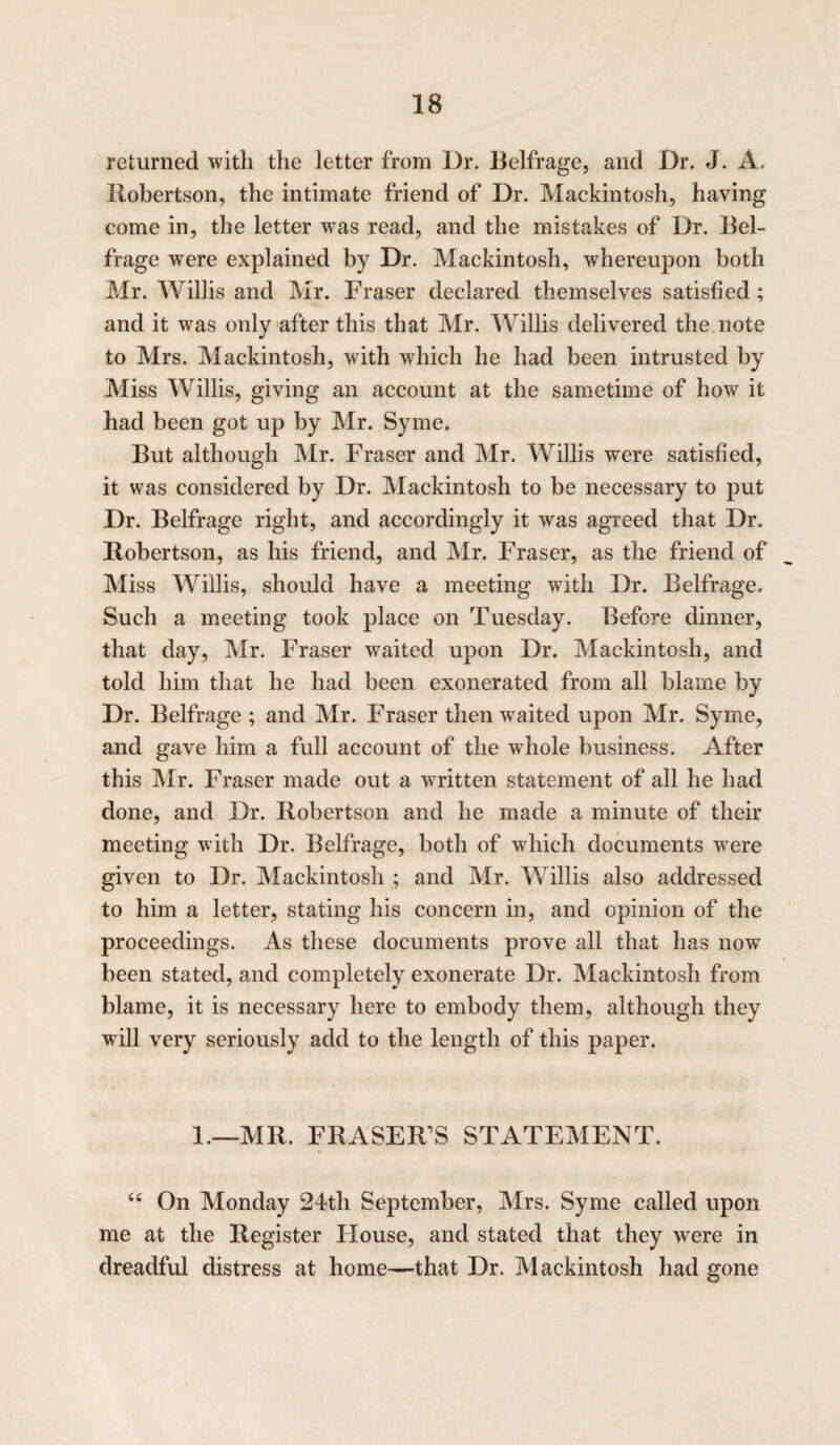 returned with the letter from Dr. Belfrage, and Dr. J. A. Robertson, the intimate friend of Dr. Mackintosh, having come in, the letter was read, and the mistakes of Dr. Bel¬ frage were explained by Dr. Mackintosh, whereupon both Mr. Willis and Mr. Fraser declared themselves satisfied; and it was only after this that Mr. Willis delivered the note to Mrs. Mackintosh, with which he had been intrusted by Miss Willis, giving an account at the sametime of how it had been got up by Mr. Syme. But although Mr. Fraser and Mr. Willis were satisfied, it was considered by Dr. Mackintosh to be necessary to put Dr. Belfrage right, and accordingly it was agreed that Dr. Robertson, as his friend, and Mr. Fraser, as the friend of Miss Willis, should have a meeting with Dr. Belfrage. Such a meeting took place on Tuesday. Before dinner, that day, Mr. Fraser waited upon Dr. Mackintosh, and told him that he had been exonerated from all blame by Dr. Belfrage ; and Mr. Fraser then waited upon Mr. Syme, and gave him a full account of the whole business. After this Mr. Fraser made out a written statement of all he had done, and Dr. Robertson and he made a minute of their meeting with Dr. Belfrage, both of which documents were given to Dr. Mackintosh ; and Mr. Willis also addressed to him a letter, stating his concern in, and opinion of the proceedings. As these documents prove all that has now7 been stated, and completely exonerate Dr. Mackintosh from blame, it is necessary here to embody them, although they will very seriously add to the length of this paper. 1.—MR. FRASER’S STATEMENT. “ On Monday 24th September, Mrs. Syme called upon me at the Register House, and stated that they were in dreadful distress at home—that Dr. Mackintosh had gone