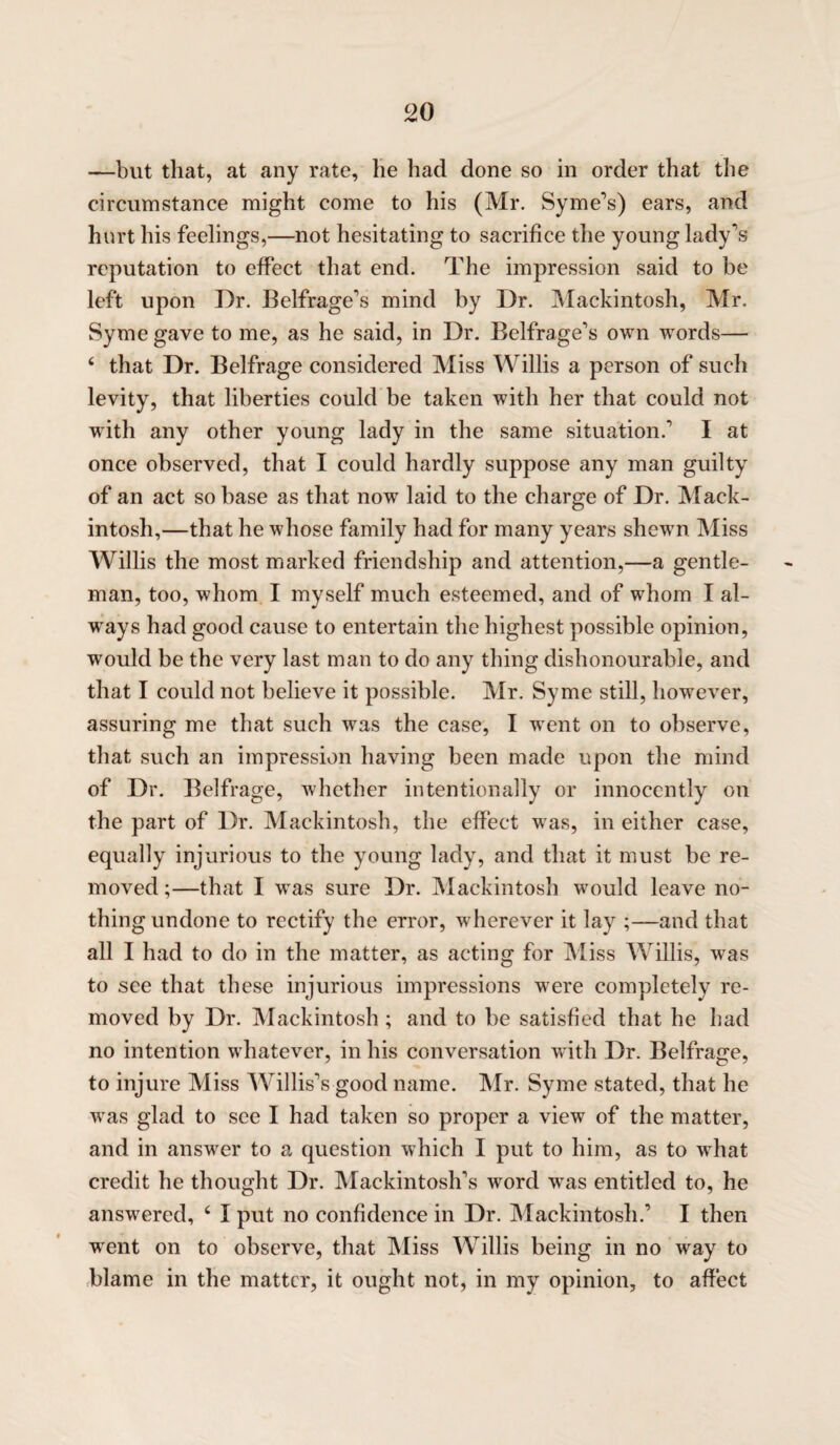 —but that, at any rate, he had done so in order that the circumstance might come to his (Mr. Syme's) ears, and hurt his feelings,—not hesitating to sacrifice the young lady's reputation to effect that end. The impression said to be left upon Dr. Belfrage’s mind by Dr. Mackintosh, Mr. Syme gave to me, as he said, in Dr. Belfrage’s own words— ( that Dr. Belfrage considered Miss Willis a person of such levity, that liberties could be taken with her that could not with any other young lady in the same situation.' I at once observed, that I could hardly suppose any man guilty of an act so base as that now laid to the charge of Dr. Mack¬ intosh,—that he whose family had for many years shewTn Miss Willis the most marked friendship and attention,—a gentle¬ man, too, whom I myself much esteemed, and of whom I al¬ ways had good cause to entertain the highest possible opinion, would be the very last man to do any thing dishonourable, and that I could not believe it possible. Mr. Syme still, however, assuring me that such was the case, I went on to observe, that such an impression having been made upon the mind of Dr. Belfrage, whether intentionally or innocently on the part of Dr. Mackintosh, the effect was, in either case, equally injurious to the young lady, and that it must be re¬ moved;—that I was sure Dr. Mackintosh would leave no¬ thing undone to rectify the error, wherever it lay ;—and that all I had to do in the matter, as acting for Miss Willis, was to see that these injurious impressions were completely re¬ moved by Dr. Mackintosh; and to be satisfied that he had no intention whatever, in his conversation with Dr. Belfrage, to injure Miss Willis's good name. Mr. Syme stated, that he was glad to see I had taken so proper a view of the matter, and in answer to a question which I put to him, as to what credit he thought Dr. Mackintosh’s vrord was entitled to, he answered, 6 I put no confidence in Dr. Mackintosh.’ I then ■went on to observe, that Miss Willis being in no way to blame in the matter, it ought not, in my opinion, to affect