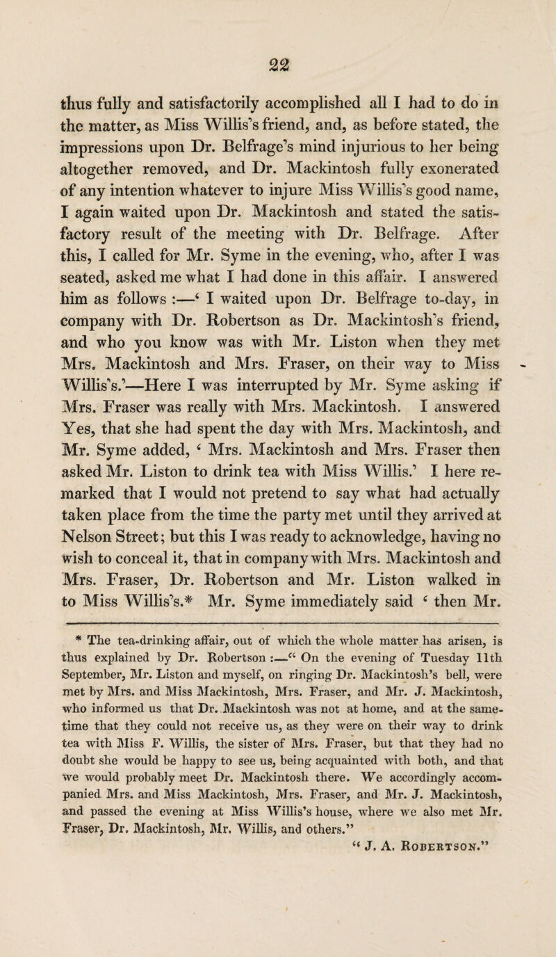 thus fully and satisfactorily accomplished all I had to do in the matter, as Miss Willis's friend, and, as before stated, the impressions upon Dr. Belfrage’s mind injurious to her being altogether removed, and Dr. Mackintosh fully exonerated of any intention whatever to injure Miss Willis's good name, I again waited upon Dr. Mackintosh and stated the satis¬ factory result of the meeting with Dr, Belfrage. After this, I called for Mr. Syme in the evening, who, after I was seated, asked me what I had done in this affair. I answered him as follows :—I waited upon Dr. Belfrage to-day, in company with Dr. Robertson as Dr. Mackintosh's friend, and who you know was with Mr. Liston when they met Mrs. Mackintosh and Mrs. Fraser, on their way to Miss Willis's.’—Here I was interrupted by Mr. Syme asking if Mrs. Fraser was really with Mrs. Mackintosh. I answered Yes, that she had spent the day with Mrs. Mackintosh, and Mr. Syme added, ‘ Mrs. Mackintosh and Mrs. Fraser then asked Mr. Liston to drink tea with Miss Willis.’ I here re¬ marked that I would not pretend to say what had actually taken place from the time the party met until they arrived at Nelson Street; but this I was ready to acknowledge, having no wish to conceal it, that in company with Mrs. Mackintosh and Mrs. Fraser, Dr. Robertson and Mr. Liston walked in to Miss Willis’s.* Mr. Syme immediately said ‘ then Mr. * The tea-drinking affair, out of which the whole matter has arisen, is thus explained by Dr. Robertson :—-a On the evening of Tuesday 11th September, Mr. Liston and myself, on ringing Dr. Mackintosh’s bell, were met by Mrs. and Miss Mackintosh, Mrs. Fraser, and Mr. J. Mackintosh, who informed us that Dr. Mackintosh was not at home, and at the same¬ time that they could not receive us, as they were on their way to drink tea with Miss F. Willis, the sister of Mrs. Fraser, but that they had no doubt she would be happy to see us, being acquainted with both, and that we would probably meet Di*. Mackintosh there. We accordingly accom¬ panied Mrs. and Miss Mackintosh, Mrs. Fraser, and Mr. J. Mackintosh, and passed the evening at Miss Willis’s house, where we also met Mr. Fraser, Dr, Mackintosh, Mr. Willis, and others.” “ J. A. Robertson.”