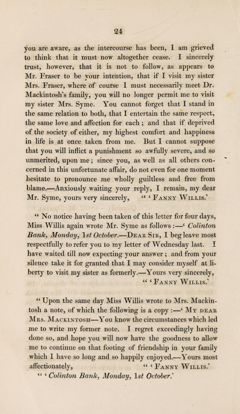 you are aware, as the intercourse has been, I am grieved to think that it must now altogether cease. I sincerely trust, however, that it is not to follow, as appears to Mr. Fraser to be your intention, that if I visit my sister Mrs. Fraser, where of course I must necessarily meet Dr. Mackintosh’s family, you will no longer permit me to visit my sister Mrs. Syme. You cannot forget that I stand in the same relation to both, that I entertain the same respect, the same love and affection for each ; and that if deprived of the society of either, my highest comfort and happiness in life is at once taken from me. But I cannot suppose that you will inflict a punishment so awfully severe, and so unmerited, upon me; since you, as well as all others con¬ cerned in this unfortunate affair, do not even for one moment hesitate to pronounce me wholly guiltless and free from blame.—Anxiously waiting your reply, I remain, my dear Mr. Syme, yours very sincerely, 44 4 Fanny Willis.’ 44 No notice having been taken of this letter for four days, Miss Willis again wrote Mr. Syme as follows :■—4 Colinton Bank, Monday, October.—Dear Sir, I beg leave most respectfully to refer you to my letter of Wednesday last. I have waited till now expecting your answer ; and from your silence take it for granted that I may consider myself at li¬ berty to visit my sister as formerly.—Yours very sincerely, 44 4 Fanny Willis.’ 44 Upon the same day Miss Willis wrote to Mrs. Mackin¬ tosh a note, of which the following is a copy :—4 My dear Mrs. Mackintosh—You know the circumstances which led me to write my former note. I regret exceedingly having done so, and hope you will now have the goodness to allow me to continue on that footing of friendship in your family which I have so long and so happily enjoyed.—Yours most affectionately, 44 4 Fanny Willis.’ 44 4 Colinton Bank, Monday, October.’