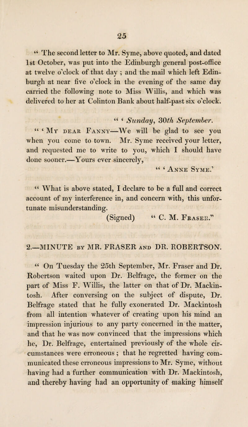 44 The second letter to Mr. Syme, above quoted, and dated 1st October, was put into the Edinburgh general post-office at twelve o’clock of that day ; and the mail which left Edin¬ burgh at near five o’clock in the evening of the same day carried the following note to Miss Willis, and which was delivered to her at Colinton Bank about half-past six o’clock. 44 4 Sunday, 30th September. 44 4 My dear Fanny—We will be glad to see you when you come to town. Mr. Syme received your letter, and requested me to write to you, which I should have done sooner.—-Yours ever sincerely, 44 4 Anne Syme.’ 64 What is above stated, I declare to be a full and correct account of my interference in, and concern with, this unfor¬ tunate misunderstanding. (Signed) 44 C. M. Erase it.” 2.—MINUTE by MR. FRASER and DR. ROBERTSON. 44 On Tuesday the 25th September, Mr. Fraser and Dr. Robertson waited upon Dr. Belfrage, the former on the part of Miss F. Willis, the latter on that of Dr. Mackin¬ tosh. After conversing on the subject of dispute, Dr. Belfrage stated that he fully exonerated Dr. Mackintosh from all intention whatever of creating upon his mind an impression injurious to any party concerned in the matter, and that he was now convinced that the impressions which he, Dr. Belfrage, entertained previously of the whole cir¬ cumstances were erroneous ; that he regretted having com¬ municated these erroneous impressions to Mr. Syme, without having had a further communication with Dr. Mackintosh, and thereby having had an opportunity of making himself