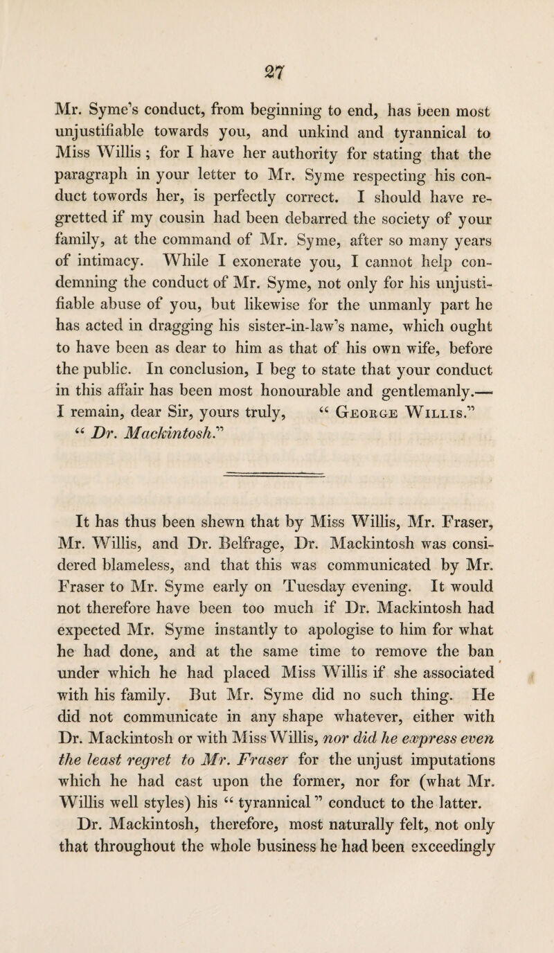 Mr. Syme’s conduct, from beginning to end, has been most unjustifiable towards you, and unkind and tyrannical to Miss Willis ; for I have her authority for stating that the paragraph in your letter to Mr. Syme respecting his con¬ duct towords her, is perfectly correct. I should have re¬ gretted if my cousin had been debarred the society of your family, at the command of Mr. Syme, after so many years of intimacy. While I exonerate you, I cannot help con¬ demning the conduct of Mr. Syme, not only for his unjusti¬ fiable abuse of you, but likewise for the unmanly part he has acted in dragging his sister-in-law’s name, which ought to have been as dear to him as that of his own wife, before the public. In conclusion, I beg to state that your conduct in this affair has been most honourable and gentlemanly.—- I remain, dear Sir, yours truly, “ George Willis.” “ Dr. Mackintosh.” It has thus been shewn that by Miss Willis, Mr. Fraser, Mr. Willis, and Dr. Belfrage, Dr. Mackintosh was consi¬ dered blameless, and that this was communicated by Mr. Fraser to Mr. Syme early on Tuesday evening. It would not therefore have been too much if Dr. Mackintosh had expected Mr. Syme instantly to apologise to him for what he had done, and at the same time to remove the ban under which he had placed Miss Willis if she associated with his family. But Mr. Syme did no such thing. He did not communicate in any shape whatever, either with Dr. Mackintosh or with Miss Willis, nor did he express even the least regret to Mr. Fraser for the unjust imputations which he had cast upon the former, nor for (what Mr. Willis well styles) his 66 tyrannical ” conduct to the latter. Dr. Mackintosh, therefore, most naturally felt, not only that throughout the whole business he had been exceedingly